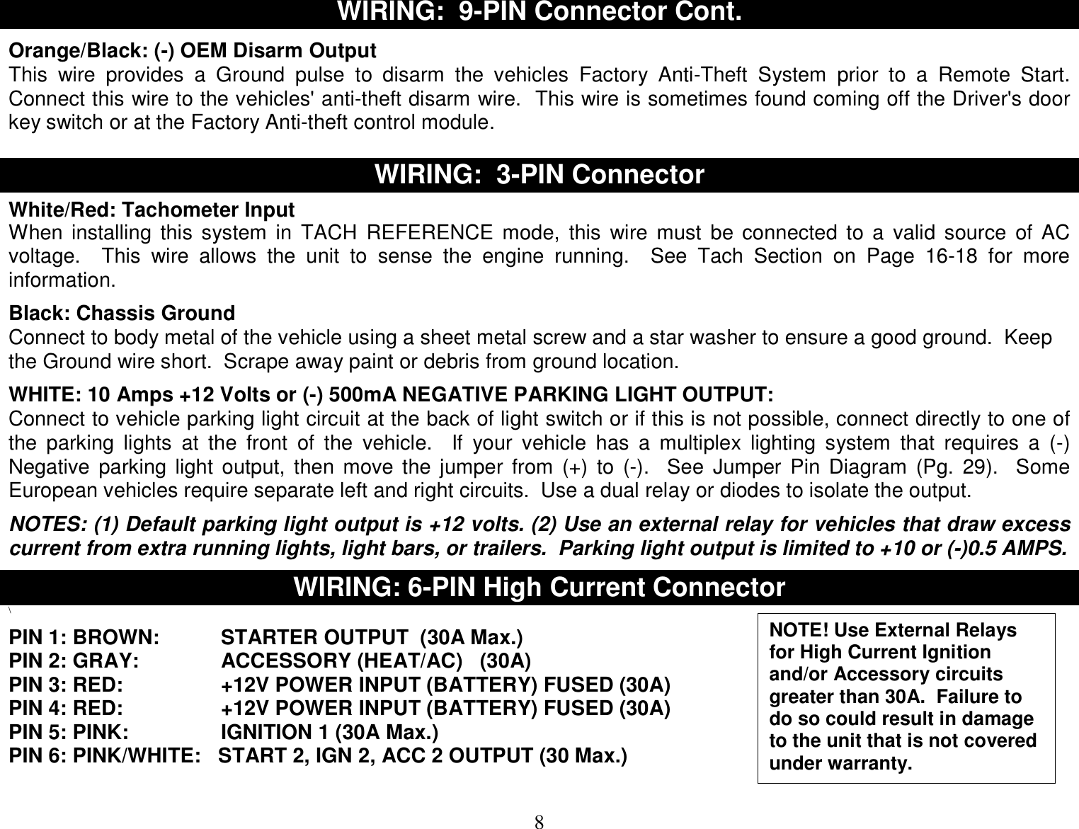  8 WIRING:  9-PIN Connector Cont.  Orange/Black: (-) OEM Disarm Output This wire provides a Ground pulse to disarm the vehicles Factory Anti-Theft System prior to a Remote Start.  Connect this wire to the vehicles&apos; anti-theft disarm wire.  This wire is sometimes found coming off the Driver&apos;s door key switch or at the Factory Anti-theft control module.  WIRING:  3-PIN Connector  White/Red: Tachometer Input When installing this system in TACH REFERENCE mode, this wire must be connected to a valid source of AC voltage.  This wire allows the unit to sense the engine running.  See Tach Section on Page 16-18 for more information.  Black: Chassis Ground Connect to body metal of the vehicle using a sheet metal screw and a star washer to ensure a good ground.  Keep the Ground wire short.  Scrape away paint or debris from ground location.  WHITE: 10 Amps +12 Volts or (-) 500mA NEGATIVE PARKING LIGHT OUTPUT: Connect to vehicle parking light circuit at the back of light switch or if this is not possible, connect directly to one of the parking lights at the front of the vehicle.  If your vehicle has a multiplex lighting system that requires a (-) Negative parking light output, then move the jumper from (+) to (-).  See Jumper Pin Diagram (Pg. 29).  Some European vehicles require separate left and right circuits.  Use a dual relay or diodes to isolate the output.  NOTES: (1) Default parking light output is +12 volts. (2) Use an external relay for vehicles that draw excess current from extra running lights, light bars, or trailers.  Parking light output is limited to +10 or (-)0.5 AMPS.  WIRING: 6-PIN High Current Connector \  PIN 1: BROWN:   STARTER OUTPUT  (30A Max.) PIN 2: GRAY:    ACCESSORY (HEAT/AC)   (30A) PIN 3: RED:    +12V POWER INPUT (BATTERY) FUSED (30A) PIN 4: RED:    +12V POWER INPUT (BATTERY) FUSED (30A) PIN 5: PINK:    IGNITION 1 (30A Max.) PIN 6: PINK/WHITE:   START 2, IGN 2, ACC 2 OUTPUT (30 Max.)   NOTE! Use External Relays for High Current Ignition and/or Accessory circuits greater than 30A.  Failure to do so could result in damage to the unit that is not covered under warranty. 