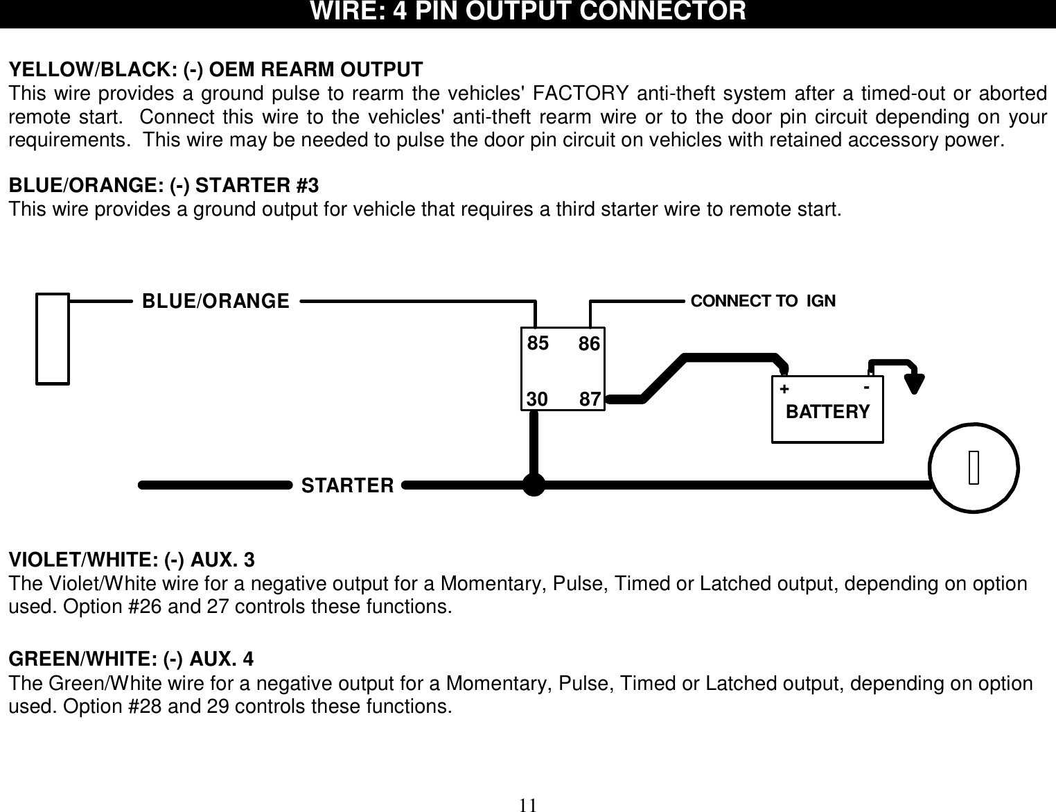  11 WIRE: 4 PIN OUTPUT CONNECTOR    YELLOW/BLACK: (-) OEM REARM OUTPUT This wire provides a ground pulse to rearm the vehicles&apos; FACTORY anti-theft system after a timed-out or aborted remote start.  Connect this wire to the vehicles&apos; anti-theft rearm wire or to the door pin circuit depending on your requirements.  This wire may be needed to pulse the door pin circuit on vehicles with retained accessory power.  BLUE/ORANGE: (-) STARTER #3 This wire provides a ground output for vehicle that requires a third starter wire to remote start.   BLUE/ORANGECONNECT TO  IGN 85 86+-30 87 BATTERYSTARTER  VIOLET/WHITE: (-) AUX. 3  The Violet/White wire for a negative output for a Momentary, Pulse, Timed or Latched output, depending on option used. Option #26 and 27 controls these functions.     GREEN/WHITE: (-) AUX. 4 The Green/White wire for a negative output for a Momentary, Pulse, Timed or Latched output, depending on option used. Option #28 and 29 controls these functions.         