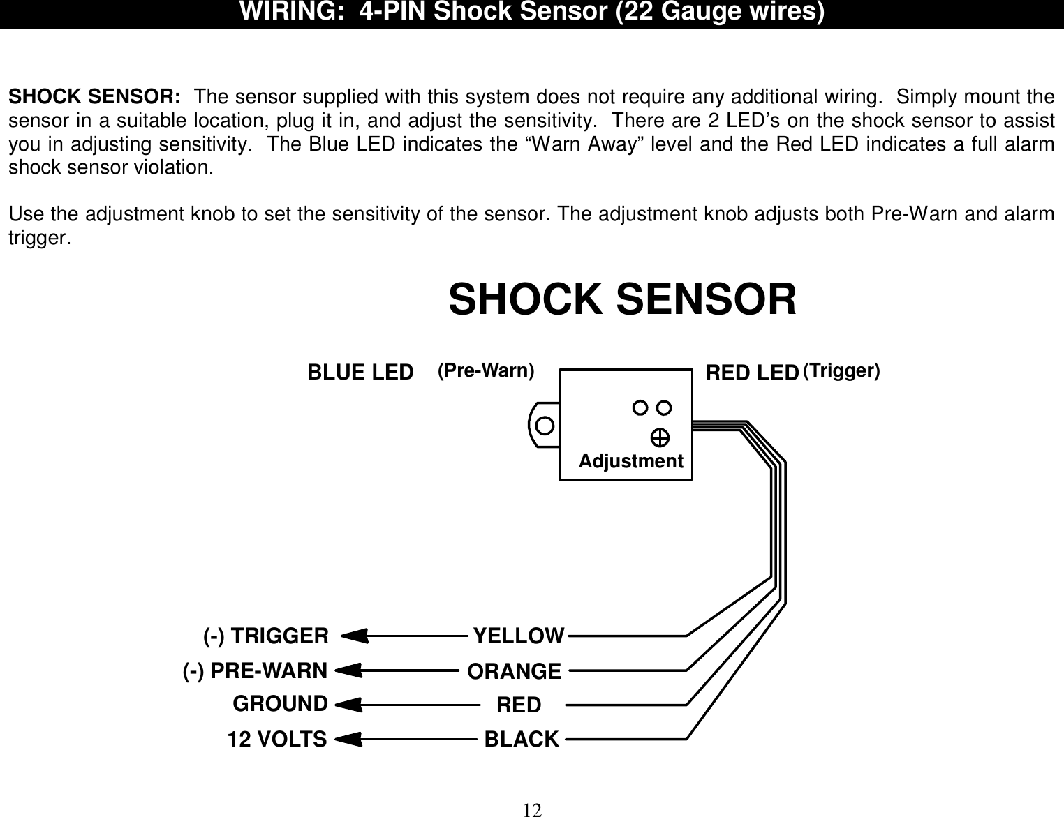  12 WIRING:  4-PIN Shock Sensor (22 Gauge wires)     SHOCK SENSOR:  The sensor supplied with this system does not require any additional wiring.  Simply mount the sensor in a suitable location, plug it in, and adjust the sensitivity.  There are 2 LED’s on the shock sensor to assist you in adjusting sensitivity.  The Blue LED indicates the “Warn Away” level and the Red LED indicates a full alarm shock sensor violation.  Use the adjustment knob to set the sensitivity of the sensor. The adjustment knob adjusts both Pre-Warn and alarm trigger.  BLUE LED RED LED(-) PRE-WARN(-) TRIGGERGROUND12 VOLTSYELLOWORANGEBLACKRED(Trigger)(Pre-Warn)AdjustmentSHOCK SENSOR  