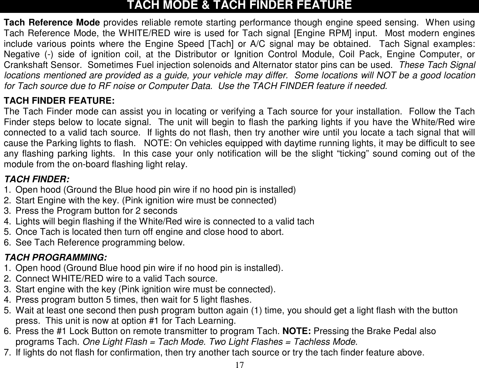  17 TACH MODE &amp; TACH FINDER FEATURE  Tach Reference Mode provides reliable remote starting performance though engine speed sensing.  When using Tach Reference Mode, the WHITE/RED wire is used for Tach signal [Engine RPM] input.  Most modern engines include various points where the Engine Speed [Tach] or A/C signal may be obtained.  Tach Signal examples: Negative (-) side of ignition coil, at the Distributor or Ignition Control Module, Coil Pack, Engine Computer, or Crankshaft Sensor.  Sometimes Fuel injection solenoids and Alternator stator pins can be used.  These Tach Signal locations mentioned are provided as a guide, your vehicle may differ.  Some locations will NOT be a good location for Tach source due to RF noise or Computer Data.  Use the TACH FINDER feature if needed.  TACH FINDER FEATURE: The Tach Finder mode can assist you in locating or verifying a Tach source for your installation.  Follow the Tach Finder steps below to locate signal.  The unit will begin to flash the parking lights if you have the White/Red wire connected to a valid tach source.  If lights do not flash, then try another wire until you locate a tach signal that will cause the Parking lights to flash.   NOTE: On vehicles equipped with daytime running lights, it may be difficult to see any flashing parking lights.  In this case your only notification will be the slight “ticking” sound coming out of the module from the on-board flashing light relay.  TACH FINDER: 1. Open hood (Ground the Blue hood pin wire if no hood pin is installed) 2. Start Engine with the key. (Pink ignition wire must be connected) 3. Press the Program button for 2 seconds 4. Lights will begin flashing if the White/Red wire is connected to a valid tach 5. Once Tach is located then turn off engine and close hood to abort. 6. See Tach Reference programming below.  TACH PROGRAMMING: 1. Open hood (Ground Blue hood pin wire if no hood pin is installed). 2. Connect WHITE/RED wire to a valid Tach source. 3. Start engine with the key (Pink ignition wire must be connected). 4. Press program button 5 times, then wait for 5 light flashes. 5. Wait at least one second then push program button again (1) time, you should get a light flash with the button press.  This unit is now at option #1 for Tach Learning. 6. Press the #1 Lock Button on remote transmitter to program Tach. NOTE: Pressing the Brake Pedal also programs Tach. One Light Flash = Tach Mode. Two Light Flashes = Tachless Mode.  7. If lights do not flash for confirmation, then try another tach source or try the tach finder feature above. 