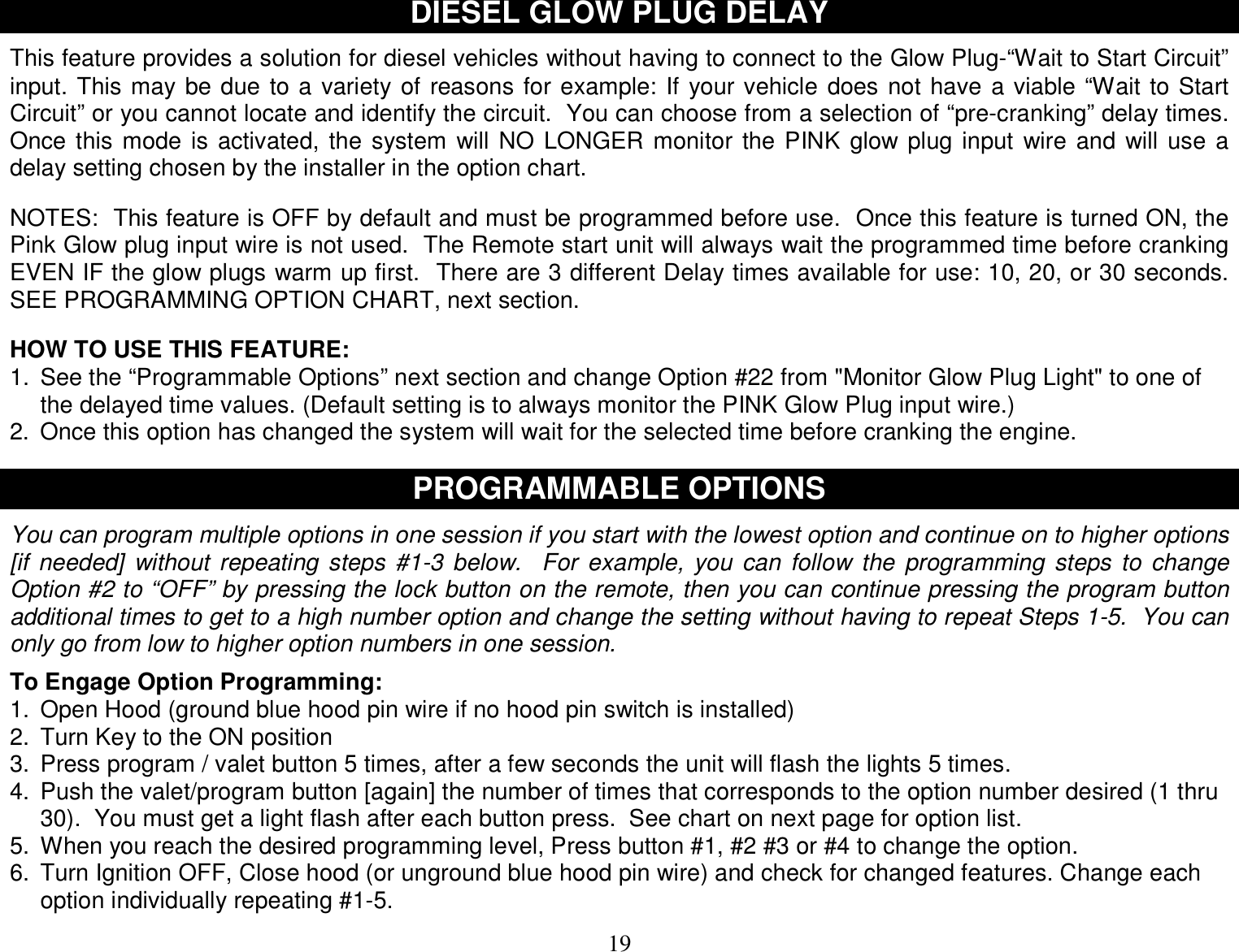  19 DIESEL GLOW PLUG DELAY  This feature provides a solution for diesel vehicles without having to connect to the Glow Plug-“Wait to Start Circuit” input. This may be due to a variety of reasons for example: If your vehicle does not have a viable “Wait to Start Circuit” or you cannot locate and identify the circuit.  You can choose from a selection of “pre-cranking” delay times.  Once this mode is activated, the system will NO LONGER monitor the PINK glow plug input wire and will use a delay setting chosen by the installer in the option chart.   NOTES:  This feature is OFF by default and must be programmed before use.  Once this feature is turned ON, the Pink Glow plug input wire is not used.  The Remote start unit will always wait the programmed time before cranking EVEN IF the glow plugs warm up first.  There are 3 different Delay times available for use: 10, 20, or 30 seconds.  SEE PROGRAMMING OPTION CHART, next section.   HOW TO USE THIS FEATURE: 1. See the “Programmable Options” next section and change Option #22 from &quot;Monitor Glow Plug Light&quot; to one of the delayed time values. (Default setting is to always monitor the PINK Glow Plug input wire.) 2. Once this option has changed the system will wait for the selected time before cranking the engine.   PROGRAMMABLE OPTIONS  You can program multiple options in one session if you start with the lowest option and continue on to higher options [if needed] without repeating steps #1-3 below.  For example, you can follow the programming steps to change Option #2 to “OFF” by pressing the lock button on the remote, then you can continue pressing the program button additional times to get to a high number option and change the setting without having to repeat Steps 1-5.  You can only go from low to higher option numbers in one session.  To Engage Option Programming: 1. Open Hood (ground blue hood pin wire if no hood pin switch is installed) 2. Turn Key to the ON position 3. Press program / valet button 5 times, after a few seconds the unit will flash the lights 5 times. 4. Push the valet/program button [again] the number of times that corresponds to the option number desired (1 thru 30).  You must get a light flash after each button press.  See chart on next page for option list. 5. When you reach the desired programming level, Press button #1, #2 #3 or #4 to change the option.  6. Turn Ignition OFF, Close hood (or unground blue hood pin wire) and check for changed features. Change each option individually repeating #1-5.  