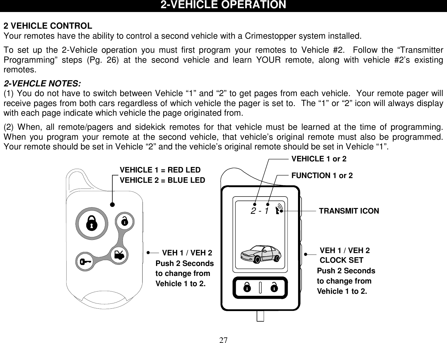 27 2-VEHICLE OPERATION   2 VEHICLE CONTROL Your remotes have the ability to control a second vehicle with a Crimestopper system installed.  To set up the 2-Vehicle operation you must first program your remotes to Vehicle #2.  Follow the “Transmitter Programming” steps (Pg. 26) at the second vehicle and learn YOUR remote, along with vehicle #2’s existing remotes.  2-VEHCLE NOTES: (1) You do not have to switch between Vehicle “1” and “2” to get pages from each vehicle.  Your remote pager will receive pages from both cars regardless of which vehicle the pager is set to.  The “1” or “2” icon will always display with each page indicate which vehicle the page originated from.  (2) When, all remote/pagers and sidekick remotes for that vehicle must be learned at the time of programming.  When you program your remote at the second vehicle, that vehicle’s original remote must also be programmed.  Your remote should be set in Vehicle “2” and the vehicle’s original remote should be set in Vehicle “1”. TRANSMIT ICONVEHICLE 1 or 2FUNCTION 1 or 2VEH 1 / VEH 2CLOCK SET2 - 1VEHICLE 1 = RED LEDVEHICLE 2 = BLUE LEDVEH 1 / VEH 2Push 2 Secondsto change fromVehicle 1 to 2.Push 2 Secondsto change fromVehicle 1 to 2.  