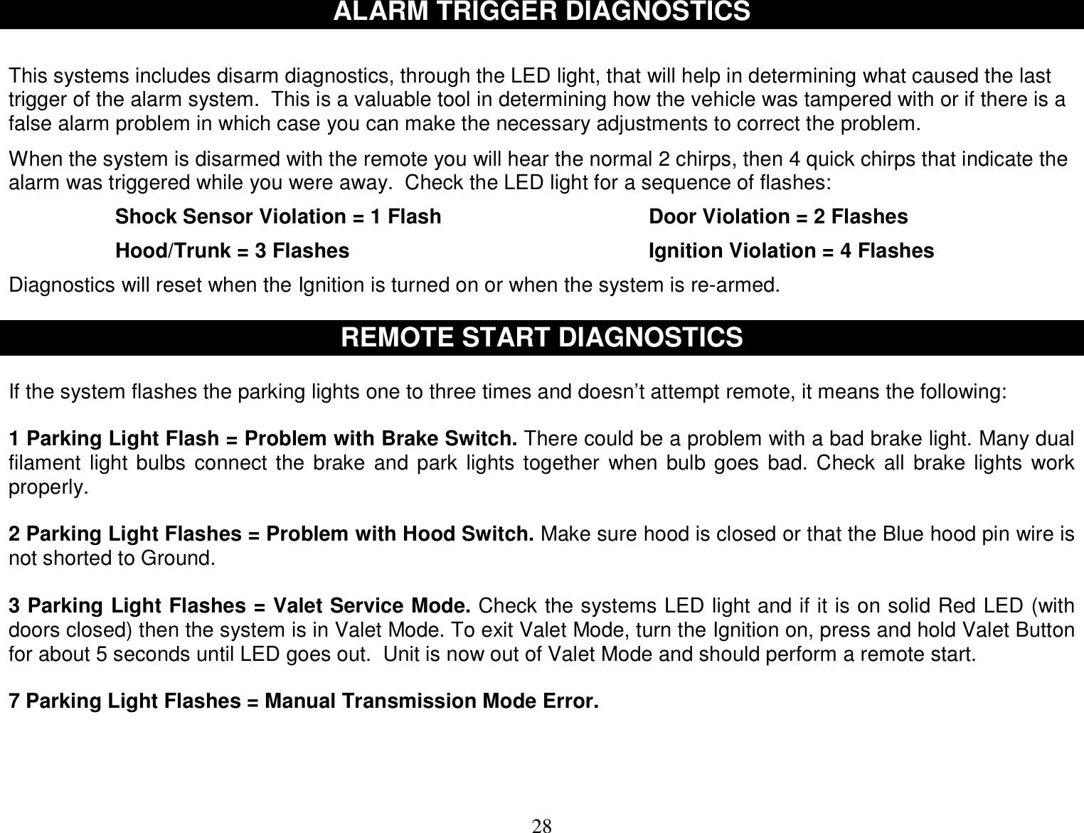  28 ALARM TRIGGER DIAGNOSTICS   This systems includes disarm diagnostics, through the LED light, that will help in determining what caused the last trigger of the alarm system.  This is a valuable tool in determining how the vehicle was tampered with or if there is a false alarm problem in which case you can make the necessary adjustments to correct the problem.  When the system is disarmed with the remote you will hear the normal 2 chirps, then 4 quick chirps that indicate the alarm was triggered while you were away.  Check the LED light for a sequence of flashes:  Shock Sensor Violation = 1 Flash    Door Violation = 2 Flashes  Hood/Trunk = 3 Flashes      Ignition Violation = 4 Flashes  Diagnostics will reset when the Ignition is turned on or when the system is re-armed.  REMOTE START DIAGNOSTICS  If the system flashes the parking lights one to three times and doesn’t attempt remote, it means the following:  1 Parking Light Flash = Problem with Brake Switch. There could be a problem with a bad brake light. Many dual filament light bulbs connect the brake and park lights together when bulb goes bad. Check all brake lights work properly.  2 Parking Light Flashes = Problem with Hood Switch. Make sure hood is closed or that the Blue hood pin wire is not shorted to Ground.   3 Parking Light Flashes = Valet Service Mode. Check the systems LED light and if it is on solid Red LED (with doors closed) then the system is in Valet Mode. To exit Valet Mode, turn the Ignition on, press and hold Valet Button for about 5 seconds until LED goes out.  Unit is now out of Valet Mode and should perform a remote start.  7 Parking Light Flashes = Manual Transmission Mode Error.     