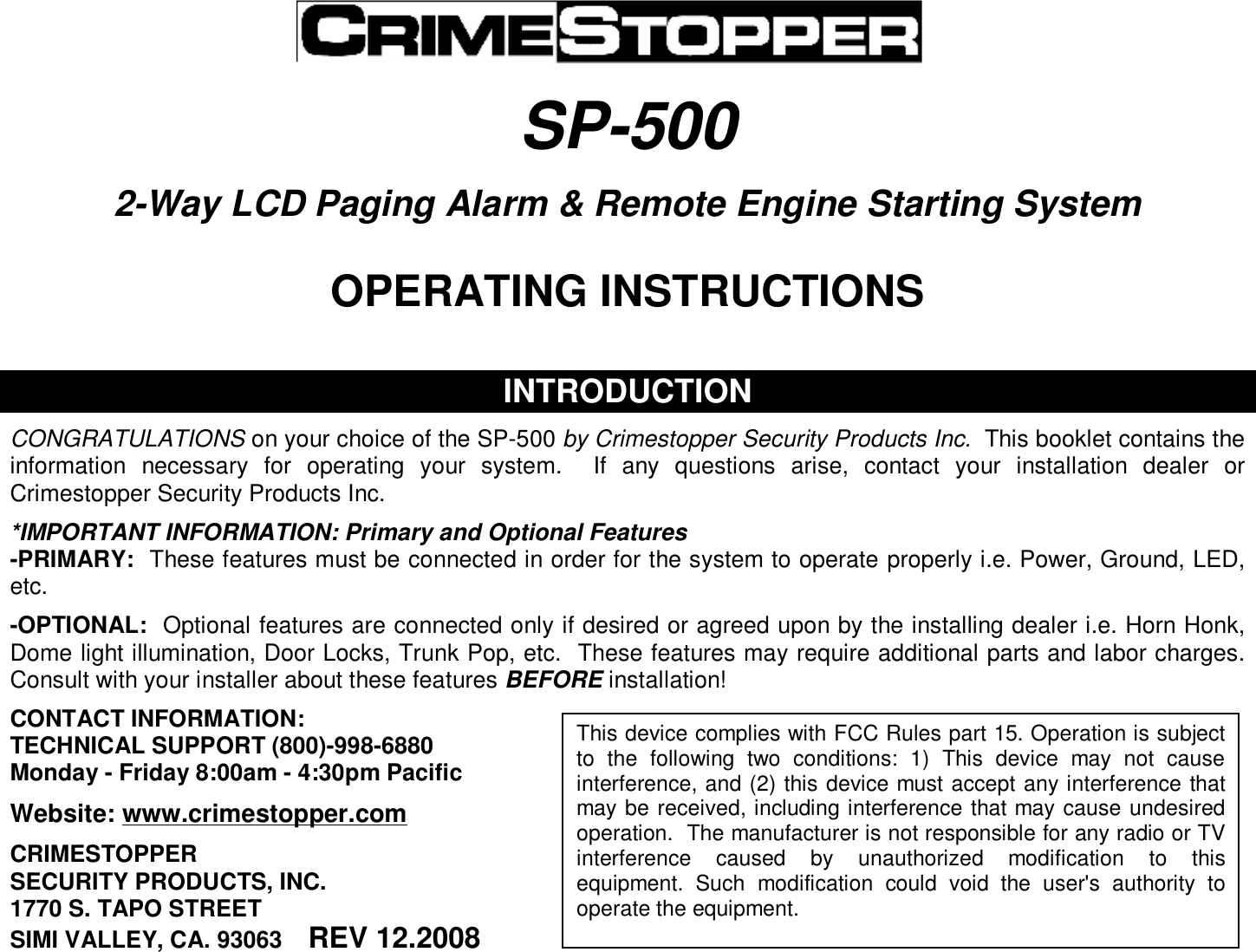   SP-500   2-Way LCD Paging Alarm &amp; Remote Engine Starting System   OPERATING INSTRUCTIONS    INTRODUCTION  CONGRATULATIONS on your choice of the SP-500 by Crimestopper Security Products Inc.  This booklet contains the information necessary for operating your system.  If any questions arise, contact your installation dealer or Crimestopper Security Products Inc.  *IMPORTANT INFORMATION: Primary and Optional Features -PRIMARY:  These features must be connected in order for the system to operate properly i.e. Power, Ground, LED, etc.  -OPTIONAL:  Optional features are connected only if desired or agreed upon by the installing dealer i.e. Horn Honk, Dome light illumination, Door Locks, Trunk Pop, etc.  These features may require additional parts and labor charges.  Consult with your installer about these features BEFORE installation!  CONTACT INFORMATION: TECHNICAL SUPPORT (800)-998-6880 Monday - Friday 8:00am - 4:30pm Pacific  Website: www.crimestopper.com  CRIMESTOPPER SECURITY PRODUCTS, INC. 1770 S. TAPO STREET SIMI VALLEY, CA. 93063    REV 12.2008   This device complies with FCC Rules part 15. Operation is subject to the following two conditions: 1) This device may not cause interference, and (2) this device must accept any interference that may be received, including interference that may cause undesired operation.  The manufacturer is not responsible for any radio or TV interference caused by unauthorized modification to this equipment. Such modification could void the user&apos;s authority to operate the equipment. 