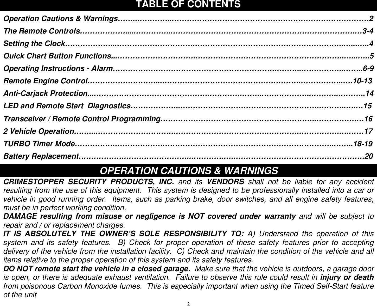  2TABLE OF CONTENTS  Operation Cautions &amp; Warnings……..…………..……………………………………………………………………2  The Remote Controls……………….....…………..……………………………………………………………….…3-4  Setting the Clock………………...………………………….…………………………………………………..…...…..4  Quick Chart Button Functions...………………………….…………………………………………………..…...…..5  Operating Instructions - Alarm……………………………………………………….………..……………..……..6-9  Remote Engine Control………………………...……………………………………………….……………..….10-13  Anti-Carjack Protection...……………………………………….………….……..………………..………..………..14  LED and Remote Start  Diagnostics………………..……………………………………………….………..….…15  Transceiver / Remote Control Programming……………………………………………………..…………….…16  2 Vehicle Operation……...………………………….……………………………….………….…………….….……17  TURBO Timer Mode…………….……………….…………………………………………………………..……..18-19  Battery Replacement……………….……………………..………….….…………………………………………….20  OPERATION CAUTIONS &amp; WARNINGS CRIMESTOPPER SECURITY PRODUCTS, INC. and its  VENDORS shall not be liable for any accident resulting from the use of this equipment.  This system is designed to be professionally installed into a car or vehicle in good running order.  Items, such as parking brake, door switches, and all engine safety features, must be in perfect working condition. DAMAGE resulting from misuse or negligence is NOT covered under warranty  and will be subject to repair and / or replacement charges. IT IS ABSOLUTELY THE OWNER’S SOLE RESPONSIBILITY TO:  A) Understand the operation of this system and its safety features.  B) Check for proper operation of these safety features prior to accepting delivery of the vehicle from the installation facility.  C) Check and maintain the condition of the vehicle and all items relative to the proper operation of this system and its safety features. DO NOT remote start the vehicle in a closed garage.  Make sure that the vehicle is outdoors, a garage door is open, or there is adequate exhaust ventilation.  Failure to observe this rule could result in injury or death from poisonous Carbon Monoxide fumes.  This is especially important when using the Timed Self-Start feature of the unit 