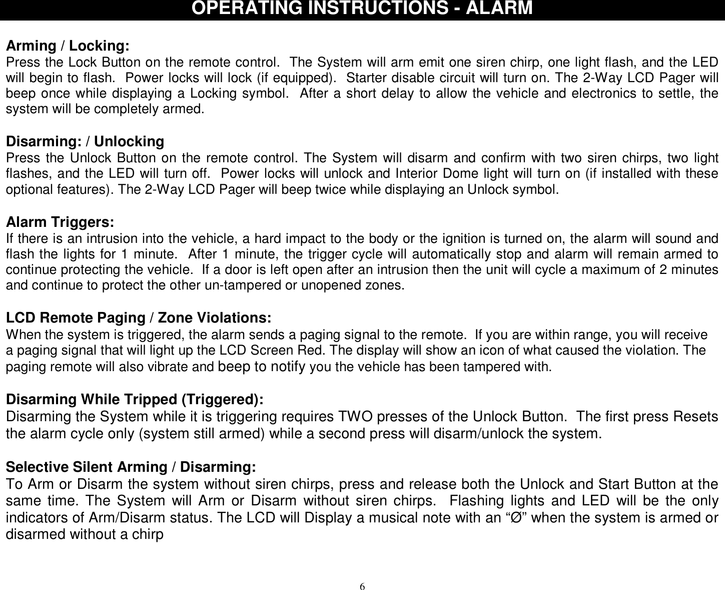  6OPERATING INSTRUCTIONS - ALARM  Arming / Locking: Press the Lock Button on the remote control.  The System will arm emit one siren chirp, one light flash, and the LED will begin to flash.  Power locks will lock (if equipped).  Starter disable circuit will turn on. The 2-Way LCD Pager will beep once while displaying a Locking symbol.  After a short delay to allow the vehicle and electronics to settle, the system will be completely armed.  Disarming: / Unlocking  Press the Unlock Button on the remote control. The System will disarm and confirm with two siren chirps, two light flashes, and the LED will turn off.  Power locks will unlock and Interior Dome light will turn on (if installed with these optional features). The 2-Way LCD Pager will beep twice while displaying an Unlock symbol.  Alarm Triggers: If there is an intrusion into the vehicle, a hard impact to the body or the ignition is turned on, the alarm will sound and flash the lights for 1 minute.  After 1 minute, the trigger cycle will automatically stop and alarm will remain armed to continue protecting the vehicle.  If a door is left open after an intrusion then the unit will cycle a maximum of 2 minutes and continue to protect the other un-tampered or unopened zones.  LCD Remote Paging / Zone Violations: When the system is triggered, the alarm sends a paging signal to the remote.  If you are within range, you will receive a paging signal that will light up the LCD Screen Red. The display will show an icon of what caused the violation. The paging remote will also vibrate and beep to notify you the vehicle has been tampered with.   Disarming While Tripped (Triggered): Disarming the System while it is triggering requires TWO presses of the Unlock Button.  The first press Resets the alarm cycle only (system still armed) while a second press will disarm/unlock the system.  Selective Silent Arming / Disarming: To Arm or Disarm the system without siren chirps, press and release both the Unlock and Start Button at the same time. The System will Arm or Disarm without siren chirps.  Flashing lights and LED will be the only indicators of Arm/Disarm status. The LCD will Display a musical note with an “Ø” when the system is armed or disarmed without a chirp                                              