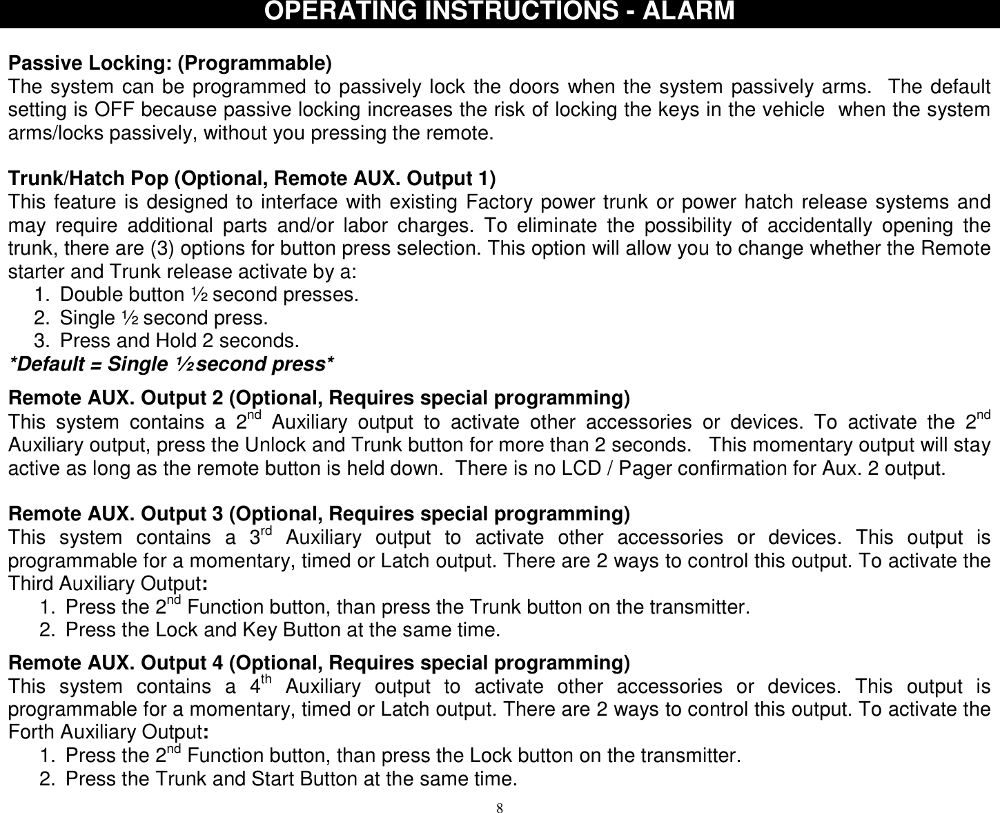  8OPERATING INSTRUCTIONS - ALARM  Passive Locking: (Programmable) The system can be programmed to passively lock the doors when the system passively arms.  The default setting is OFF because passive locking increases the risk of locking the keys in the vehicle  when the system arms/locks passively, without you pressing the remote.  Trunk/Hatch Pop (Optional, Remote AUX. Output 1) This feature is designed to interface with existing Factory power trunk or power hatch release systems and may require additional parts and/or labor charges. To eliminate the possibility of accidentally opening the trunk, there are (3) options for button press selection. This option will allow you to change whether the Remote starter and Trunk release activate by a: 1. Double button ½ second presses. 2. Single ½ second press. 3. Press and Hold 2 seconds. *Default = Single ½ second press*  Remote AUX. Output 2 (Optional, Requires special programming) This system contains a 2nd Auxiliary output to activate other accessories or devices. To activate the 2nd Auxiliary output, press the Unlock and Trunk button for more than 2 seconds.   This momentary output will stay active as long as the remote button is held down.  There is no LCD / Pager confirmation for Aux. 2 output.  Remote AUX. Output 3 (Optional, Requires special programming) This system contains a 3rd Auxiliary output to activate other accessories or devices. This output is programmable for a momentary, timed or Latch output. There are 2 ways to control this output. To activate the Third Auxiliary Output: 1. Press the 2nd Function button, than press the Trunk button on the transmitter. 2. Press the Lock and Key Button at the same time.  Remote AUX. Output 4 (Optional, Requires special programming) This system contains a 4th Auxiliary output to activate other accessories or devices. This output is programmable for a momentary, timed or Latch output. There are 2 ways to control this output. To activate the Forth Auxiliary Output: 1. Press the 2nd Function button, than press the Lock button on the transmitter. 2. Press the Trunk and Start Button at the same time.  