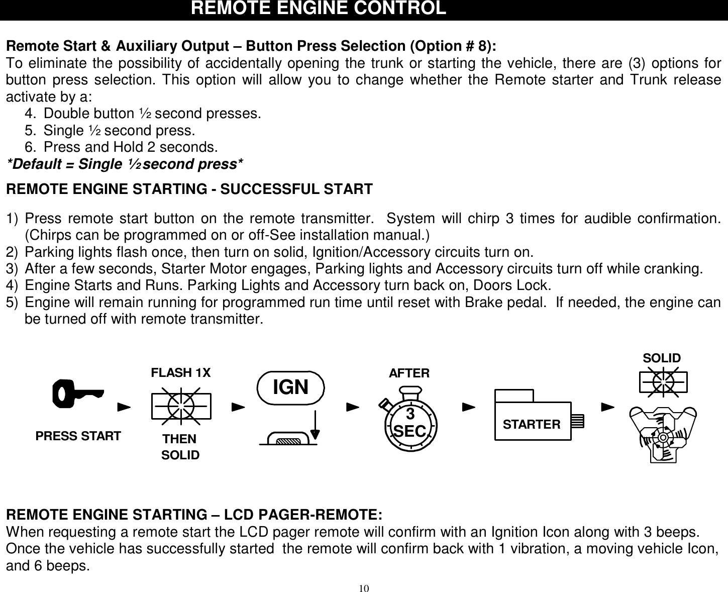  10 REMO REMOTE ENGINE CONTROLTE ENGINE CONTROL  Remote Start &amp; Auxiliary Output – Button Press Selection (Option # 8): To eliminate the possibility of accidentally opening the trunk or starting the vehicle, there are (3) options for button press selection. This option will allow you to change whether the Remote starter and Trunk release activate by a: 4. Double button ½ second presses. 5. Single ½ second press. 6. Press and Hold 2 seconds. *Default = Single ½ second press*  REMOTE ENGINE STARTING - SUCCESSFUL START  1) Press remote start button on the remote transmitter.  System will chirp 3 times for audible confirmation.  (Chirps can be programmed on or off-See installation manual.) 2) Parking lights flash once, then turn on solid, Ignition/Accessory circuits turn on. 3) After a few seconds, Starter Motor engages, Parking lights and Accessory circuits turn off while cranking. 4) Engine Starts and Runs. Parking Lights and Accessory turn back on, Doors Lock. 5) Engine will remain running for programmed run time until reset with Brake pedal.  If needed, the engine can be turned off with remote transmitter.   REMOTE ENGINE STARTING – LCD PAGER-REMOTE: When requesting a remote start the LCD pager remote will confirm with an Ignition Icon along with 3 beeps.  Once the vehicle has successfully started  the remote will confirm back with 1 vibration, a moving vehicle Icon, and 6 beeps.  AFTERIGN3STARTERTHENFLASH 1XSOLIDSOLIDSEC.PRESS START