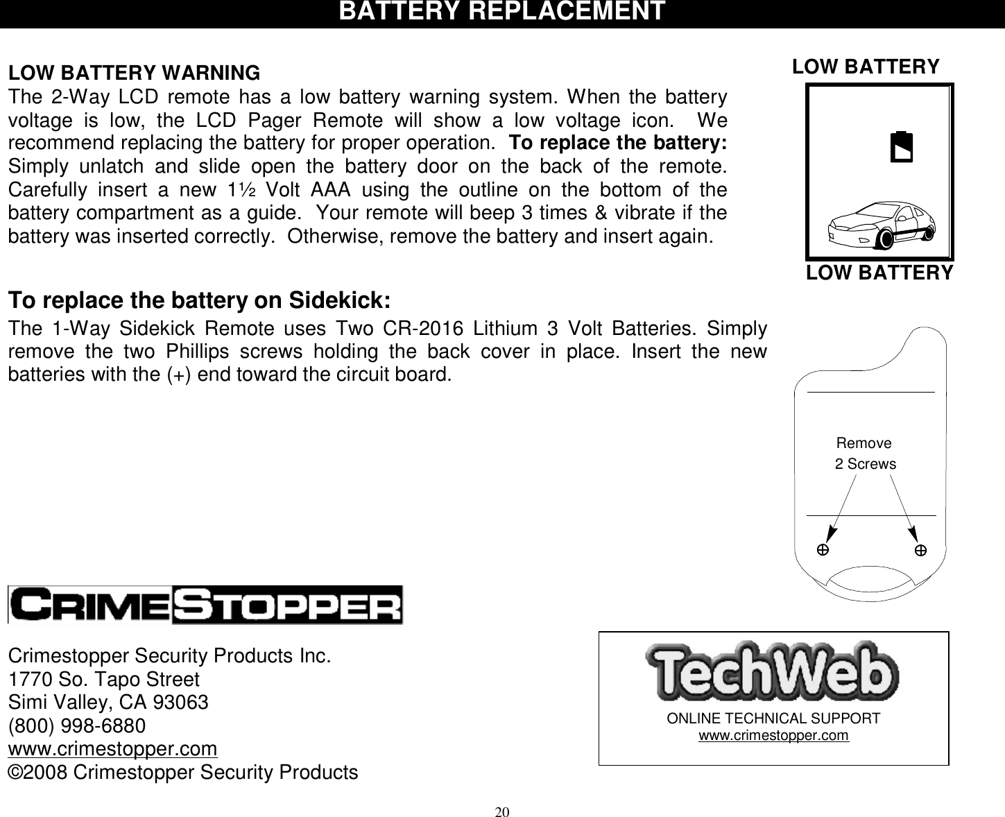  20  LOW BATTERY 2 ScrewsRemove   LOW BATTERY BATTERY REPLACEMENT   LOW BATTERY WARNING The 2-Way LCD remote has a low battery warning system. When the battery voltage is low, the LCD Pager Remote will show a low voltage icon.  We recommend replacing the battery for proper operation.  To replace the battery: Simply unlatch and slide open the battery door on the back of the remote.  Carefully insert a new 1½ Volt AAA using the outline on the bottom of the battery compartment as a guide.  Your remote will beep 3 times &amp; vibrate if the battery was inserted correctly.  Otherwise, remove the battery and insert again.   To replace the battery on Sidekick: The 1-Way Sidekick Remote uses Two CR-2016 Lithium 3 Volt Batteries. Simply remove the two Phillips screws holding the back cover in place. Insert the new batteries with the (+) end toward the circuit board.                        Crimestopper Security Products Inc. 1770 So. Tapo Street Simi Valley, CA 93063 (800) 998-6880 www.crimestopper.com ©2008 Crimestopper Security Products  ONLINE TECHNICAL SUPPORT www.crimestopper.com 