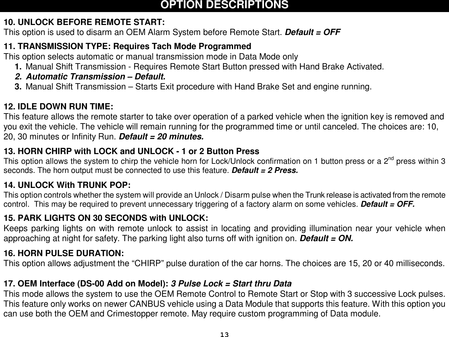  13 OPTION DESCRIPTIONS   10. UNLOCK BEFORE REMOTE START:  This option is used to disarm an OEM Alarm System before Remote Start. Default = OFF  11. TRANSMISSION TYPE: Requires Tach Mode Programmed This option selects automatic or manual transmission mode in Data Mode only 1.  Manual Shift Transmission - Requires Remote Start Button pressed with Hand Brake Activated. 2. Automatic Transmission – Default. 3.  Manual Shift Transmission – Starts Exit procedure with Hand Brake Set and engine running.   12. IDLE DOWN RUN TIME: This feature allows the remote starter to take over operation of a parked vehicle when the ignition key is removed and you exit the vehicle. The vehicle will remain running for the programmed time or until canceled. The choices are: 10, 20, 30 minutes or Infinity Run. Default = 20 minutes.   13. HORN CHIRP with LOCK and UNLOCK - 1 or 2 Button Press  This option allows the system to chirp the vehicle horn for Lock/Unlock confirmation on 1 button press or a 2nd press within 3 seconds. The horn output must be connected to use this feature. Default = 2 Press.  14. UNLOCK With TRUNK POP: This option controls whether the system will provide an Unlock / Disarm pulse when the Trunk release is activated from the remote control.  This may be required to prevent unnecessary triggering of a factory alarm on some vehicles. Default = OFF.  15. PARK LIGHTS ON 30 SECONDS with UNLOCK: Keeps parking lights on with remote unlock to assist in locating and providing illumination near your vehicle when approaching at night for safety. The parking light also turns off with ignition on. Default = ON.  16. HORN PULSE DURATION: This option allows adjustment the “CHIRP” pulse duration of the car horns. The choices are 15, 20 or 40 milliseconds.  17. OEM Interface (DS-00 Add on Model): 3 Pulse Lock = Start thru Data This mode allows the system to use the OEM Remote Control to Remote Start or Stop with 3 successive Lock pulses. This feature only works on newer CANBUS vehicle using a Data Module that supports this feature. With this option you can use both the OEM and Crimestopper remote. May require custom programming of Data module.   