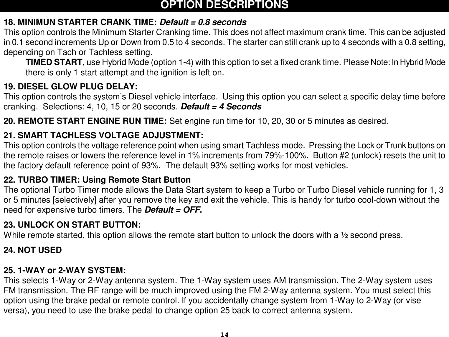  14 OPTION DESCRIPTIONS   18. MINIMUN STARTER CRANK TIME: Default = 0.8 seconds This option controls the Minimum Starter Cranking time. This does not affect maximum crank time. This can be adjusted in 0.1 second increments Up or Down from 0.5 to 4 seconds. The starter can still crank up to 4 seconds with a 0.8 setting, depending on Tach or Tachless setting.  TIMED START, use Hybrid Mode (option 1-4) with this option to set a fixed crank time. Please Note: In Hybrid Mode there is only 1 start attempt and the ignition is left on.  19. DIESEL GLOW PLUG DELAY: This option controls the system’s Diesel vehicle interface.  Using this option you can select a specific delay time before cranking.  Selections: 4, 10, 15 or 20 seconds. Default = 4 Seconds  20. REMOTE START ENGINE RUN TIME: Set engine run time for 10, 20, 30 or 5 minutes as desired.  21. SMART TACHLESS VOLTAGE ADJUSTMENT: This option controls the voltage reference point when using smart Tachless mode.  Pressing the Lock or Trunk buttons on the remote raises or lowers the reference level in 1% increments from 79%-100%.  Button #2 (unlock) resets the unit to the factory default reference point of 93%.  The default 93% setting works for most vehicles.  22. TURBO TIMER: Using Remote Start Button The optional Turbo Timer mode allows the Data Start system to keep a Turbo or Turbo Diesel vehicle running for 1, 3 or 5 minutes [selectively] after you remove the key and exit the vehicle. This is handy for turbo cool-down without the need for expensive turbo timers. The Default = OFF.   23. UNLOCK ON START BUTTON:  While remote started, this option allows the remote start button to unlock the doors with a ½ second press.   24. NOT USED  25. 1-WAY or 2-WAY SYSTEM: This selects 1-Way or 2-Way antenna system. The 1-Way system uses AM transmission. The 2-Way system uses FM transmission. The RF range will be much improved using the FM 2-Way antenna system. You must select this option using the brake pedal or remote control. If you accidentally change system from 1-Way to 2-Way (or vise versa), you need to use the brake pedal to change option 25 back to correct antenna system.  