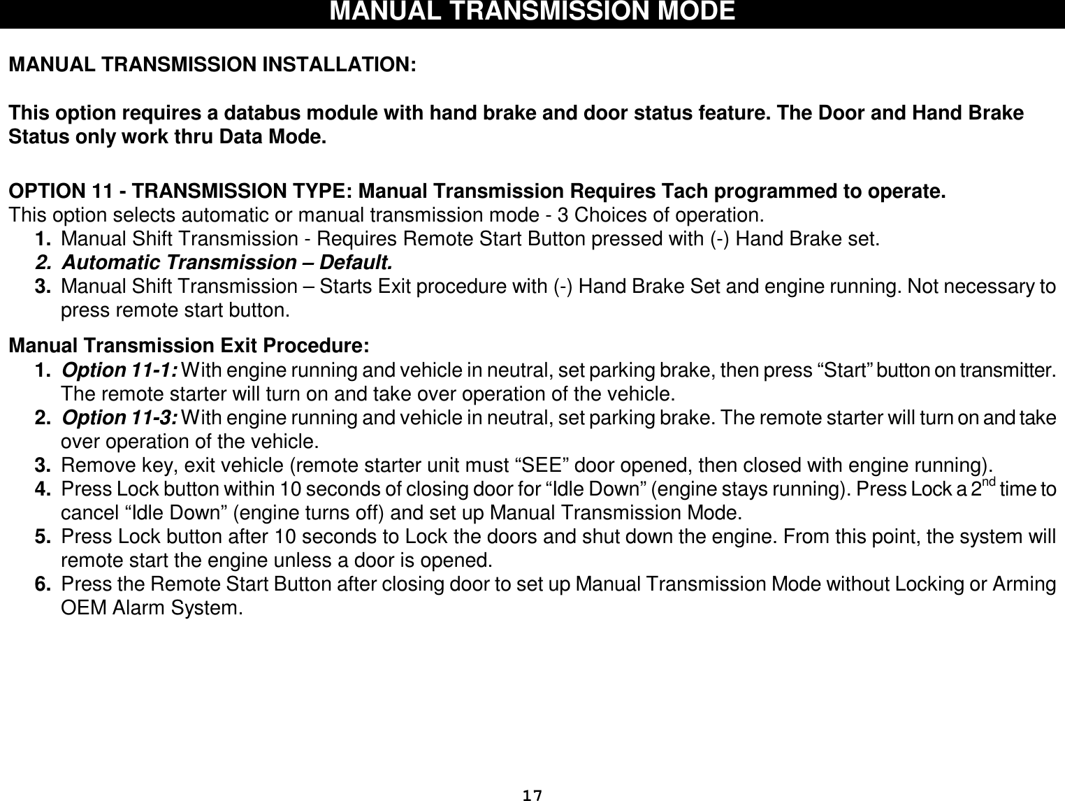  17 MANUAL TRANSMISSION MODE  MANUAL TRANSMISSION INSTALLATION:   This option requires a databus module with hand brake and door status feature. The Door and Hand Brake Status only work thru Data Mode.   OPTION 11 - TRANSMISSION TYPE: Manual Transmission Requires Tach programmed to operate. This option selects automatic or manual transmission mode - 3 Choices of operation. 1.  Manual Shift Transmission - Requires Remote Start Button pressed with (-) Hand Brake set. 2. Automatic Transmission – Default. 3.  Manual Shift Transmission – Starts Exit procedure with (-) Hand Brake Set and engine running. Not necessary to press remote start button.  Manual Transmission Exit Procedure:  1.  Option 11-1: With engine running and vehicle in neutral, set parking brake, then press “Start” button on transmitter. The remote starter will turn on and take over operation of the vehicle. 2.  Option 11-3: With engine running and vehicle in neutral, set parking brake. The remote starter will turn on and take over operation of the vehicle. 3.  Remove key, exit vehicle (remote starter unit must “SEE” door opened, then closed with engine running). 4.  Press Lock button within 10 seconds of closing door for “Idle Down” (engine stays running). Press Lock a 2nd time to cancel “Idle Down” (engine turns off) and set up Manual Transmission Mode. 5.  Press Lock button after 10 seconds to Lock the doors and shut down the engine. From this point, the system will remote start the engine unless a door is opened. 6.  Press the Remote Start Button after closing door to set up Manual Transmission Mode without Locking or Arming OEM Alarm System.    