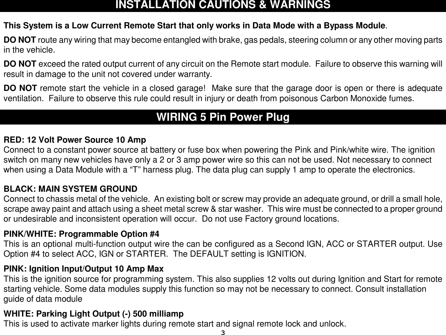  3 INSTALLATION CAUTIONS &amp; WARNINGS   This System is a Low Current Remote Start that only works in Data Mode with a Bypass Module.  DO NOT route any wiring that may become entangled with brake, gas pedals, steering column or any other moving parts in the vehicle.  DO NOT exceed the rated output current of any circuit on the Remote start module.  Failure to observe this warning will result in damage to the unit not covered under warranty.  DO NOT remote start the vehicle in a closed garage!  Make sure that the garage door is open or there is adequate ventilation.  Failure to observe this rule could result in injury or death from poisonous Carbon Monoxide fumes.   WIRING 5 Pin Power Plug  RED: 12 Volt Power Source 10 Amp  Connect to a constant power source at battery or fuse box when powering the Pink and Pink/white wire. The ignition switch on many new vehicles have only a 2 or 3 amp power wire so this can not be used. Not necessary to connect when using a Data Module with a “T” harness plug. The data plug can supply 1 amp to operate the electronics.    BLACK: MAIN SYSTEM GROUND Connect to chassis metal of the vehicle.  An existing bolt or screw may provide an adequate ground, or drill a small hole, scrape away paint and attach using a sheet metal screw &amp; star washer.  This wire must be connected to a proper ground or undesirable and inconsistent operation will occur.  Do not use Factory ground locations.  PINK/WHITE: Programmable Option #4  This is an optional multi-function output wire the can be configured as a Second IGN, ACC or STARTER output. Use Option #4 to select ACC, IGN or STARTER.  The DEFAULT setting is IGNITION.    PINK: Ignition Input/Output 10 Amp Max This is the ignition source for programming system. This also supplies 12 volts out during Ignition and Start for remote starting vehicle. Some data modules supply this function so may not be necessary to connect. Consult installation guide of data module  WHITE: Parking Light Output (-) 500 milliamp This is used to activate marker lights during remote start and signal remote lock and unlock. 