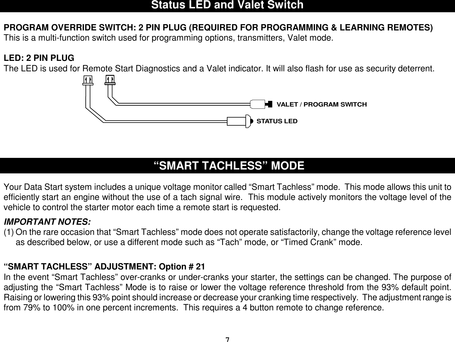  7 Status LED and Valet Switch  PROGRAM OVERRIDE SWITCH: 2 PIN PLUG (REQUIRED FOR PROGRAMMING &amp; LEARNING REMOTES) This is a multi-function switch used for programming options, transmitters, Valet mode.  LED: 2 PIN PLUG  The LED is used for Remote Start Diagnostics and a Valet indicator. It will also flash for use as security deterrent. VALET / PROGRAM SWITCHSTATUS LED        “SMART TACHLESS” MODE   Your Data Start system includes a unique voltage monitor called “Smart Tachless” mode.  This mode allows this unit to efficiently start an engine without the use of a tach signal wire.  This module actively monitors the voltage level of the vehicle to control the starter motor each time a remote start is requested.  IMPORTANT NOTES: (1) On the rare occasion that “Smart Tachless” mode does not operate satisfactorily, change the voltage reference level as described below, or use a different mode such as “Tach” mode, or “Timed Crank” mode.   “SMART TACHLESS” ADJUSTMENT: Option # 21 In the event “Smart Tachless” over-cranks or under-cranks your starter, the settings can be changed. The purpose of adjusting the “Smart Tachless” Mode is to raise or lower the voltage reference threshold from the 93% default point. Raising or lowering this 93% point should increase or decrease your cranking time respectively.  The adjustment range is from 79% to 100% in one percent increments.  This requires a 4 button remote to change reference.   