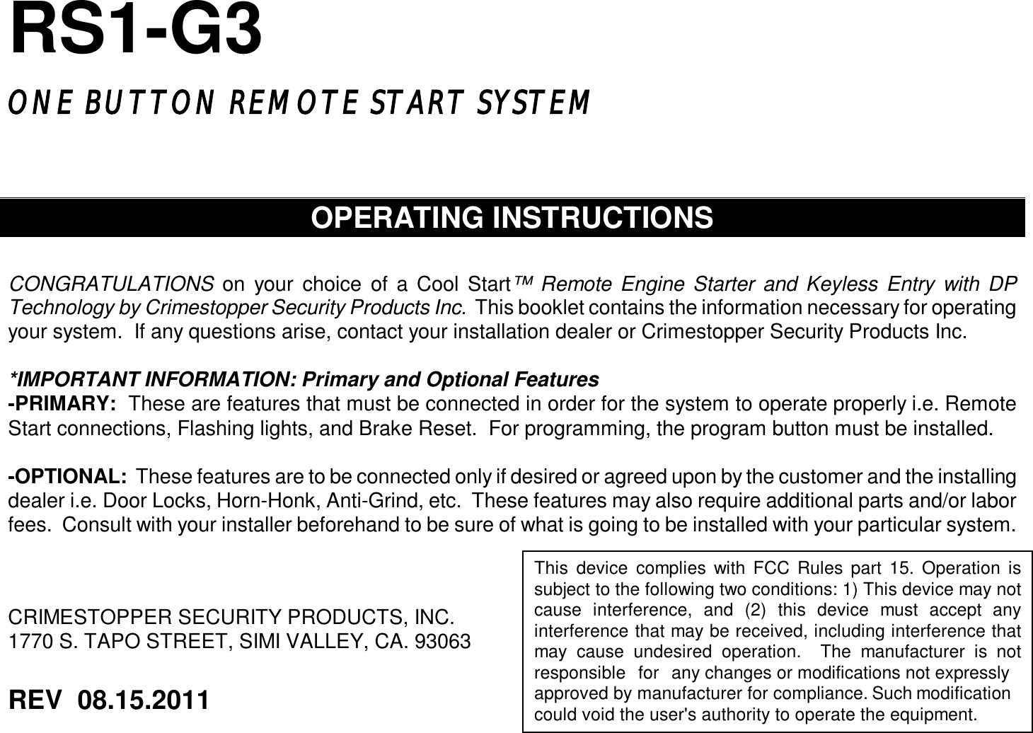  RS1-G3  ONE BUTTON REMOTE START SYSTEM     OPERATING INSTRUCTIONS   CONGRATULATIONS on your choice of a Cool Start™ Remote Engine Starter and Keyless Entry with DP Technology by Crimestopper Security Products Inc.  This booklet contains the information necessary for operating your system.  If any questions arise, contact your installation dealer or Crimestopper Security Products Inc.  *IMPORTANT INFORMATION: Primary and Optional Features -PRIMARY:  These are features that must be connected in order for the system to operate properly i.e. Remote Start connections, Flashing lights, and Brake Reset.  For programming, the program button must be installed.  -OPTIONAL:  These features are to be connected only if desired or agreed upon by the customer and the installing dealer i.e. Door Locks, Horn-Honk, Anti-Grind, etc.  These features may also require additional parts and/or labor fees.  Consult with your installer beforehand to be sure of what is going to be installed with your particular system.     CRIMESTOPPER SECURITY PRODUCTS, INC. 1770 S. TAPO STREET, SIMI VALLEY, CA. 93063    REV  08.15.2011     This device complies with FCC Rules part 15. Operation is subject to the following two conditions: 1) This device may not cause interference, and (2) this device must accept any interference that may be received, including interference that may cause undesired operation.  The manufacturer is not responsible for any changes or modifications not expressly approved by manufacturer for compliance. Such modification could void the user&apos;s authority to operate the equipment.  