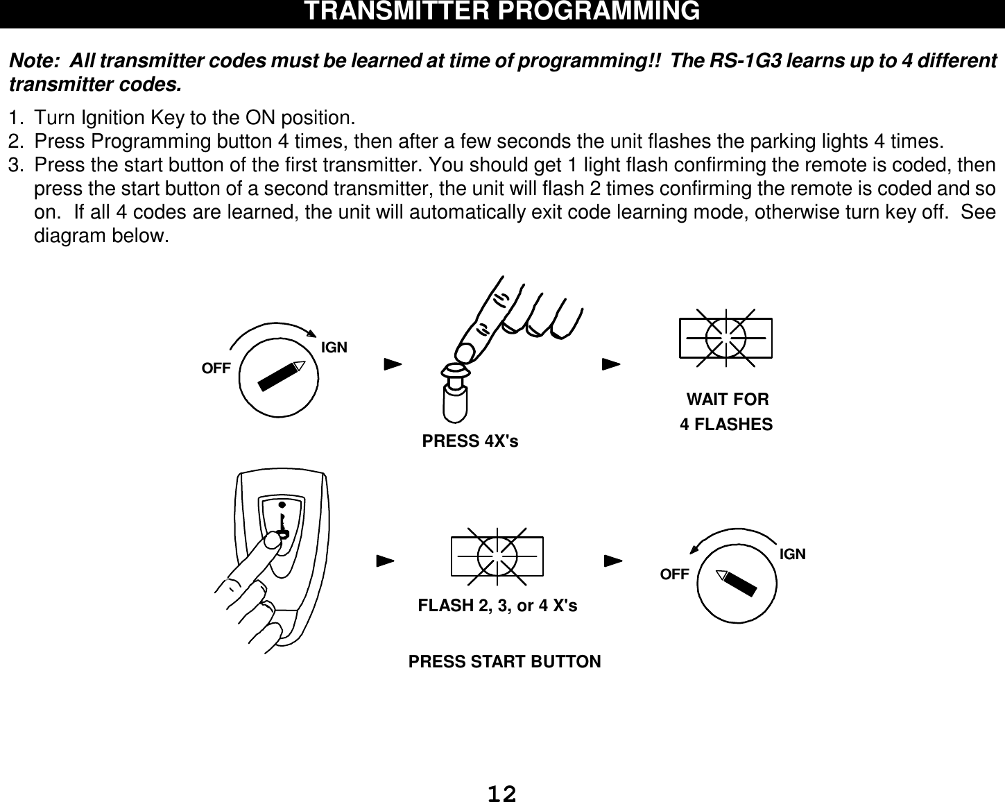  12 TRANSMITTER PROGRAMMING   Note:  All transmitter codes must be learned at time of programming!!  The RS-1G3 learns up to 4 different transmitter codes.    1. Turn Ignition Key to the ON position.  2. Press Programming button 4 times, then after a few seconds the unit flashes the parking lights 4 times. 3. Press the start button of the first transmitter. You should get 1 light flash confirming the remote is coded, then press the start button of a second transmitter, the unit will flash 2 times confirming the remote is coded and so on.  If all 4 codes are learned, the unit will automatically exit code learning mode, otherwise turn key off.  See diagram below.                                            IGNOFFWAIT FOR4 FLASHESPRESS 4X&apos;sFLASH 2, 3, or 4 X&apos;sIGNOFFPRESS START BUTTON     