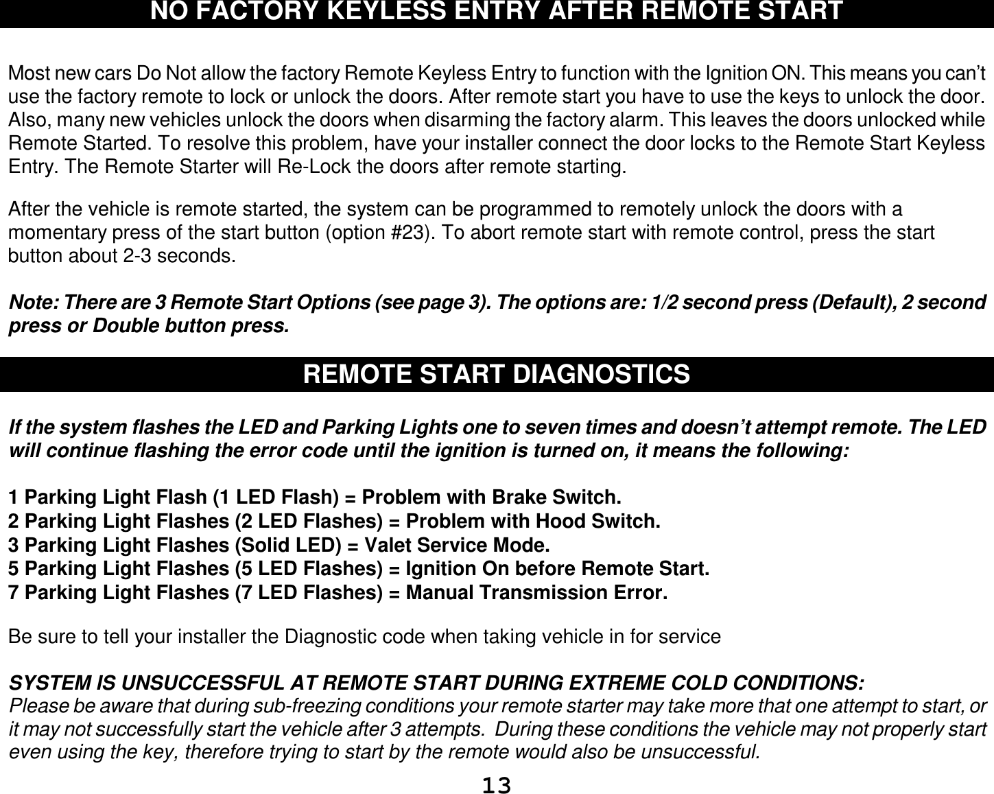  13 NO FACTORY KEYLESS ENTRY AFTER REMOTE START   Most new cars Do Not allow the factory Remote Keyless Entry to function with the Ignition ON. This means you can’t use the factory remote to lock or unlock the doors. After remote start you have to use the keys to unlock the door. Also, many new vehicles unlock the doors when disarming the factory alarm. This leaves the doors unlocked while Remote Started. To resolve this problem, have your installer connect the door locks to the Remote Start Keyless Entry. The Remote Starter will Re-Lock the doors after remote starting.  After the vehicle is remote started, the system can be programmed to remotely unlock the doors with a momentary press of the start button (option #23). To abort remote start with remote control, press the start button about 2-3 seconds.  Note: There are 3 Remote Start Options (see page 3). The options are: 1/2 second press (Default), 2 second press or Double button press.  REMOTE START DIAGNOSTICS  If the system flashes the LED and Parking Lights one to seven times and doesn’t attempt remote. The LED will continue flashing the error code until the ignition is turned on, it means the following:  1 Parking Light Flash (1 LED Flash) = Problem with Brake Switch.  2 Parking Light Flashes (2 LED Flashes) = Problem with Hood Switch. 3 Parking Light Flashes (Solid LED) = Valet Service Mode. 5 Parking Light Flashes (5 LED Flashes) = Ignition On before Remote Start. 7 Parking Light Flashes (7 LED Flashes) = Manual Transmission Error.  Be sure to tell your installer the Diagnostic code when taking vehicle in for service  SYSTEM IS UNSUCCESSFUL AT REMOTE START DURING EXTREME COLD CONDITIONS: Please be aware that during sub-freezing conditions your remote starter may take more that one attempt to start, or it may not successfully start the vehicle after 3 attempts.  During these conditions the vehicle may not properly start even using the key, therefore trying to start by the remote would also be unsuccessful. 