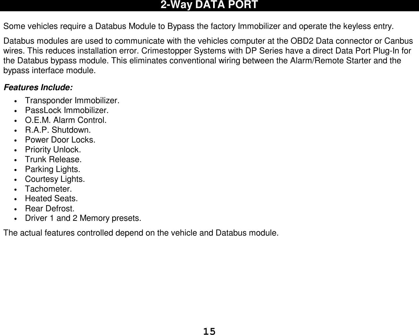  15 2-Way DATA PORT  Some vehicles require a Databus Module to Bypass the factory Immobilizer and operate the keyless entry.  Databus modules are used to communicate with the vehicles computer at the OBD2 Data connector or Canbus wires. This reduces installation error. Crimestopper Systems with DP Series have a direct Data Port Plug-In for the Databus bypass module. This eliminates conventional wiring between the Alarm/Remote Starter and the bypass interface module.  Features Include: • Transponder Immobilizer. • PassLock Immobilizer. • O.E.M. Alarm Control. • R.A.P. Shutdown. • Power Door Locks. • Priority Unlock. • Trunk Release. • Parking Lights. • Courtesy Lights. • Tachometer. • Heated Seats. • Rear Defrost. • Driver 1 and 2 Memory presets.  The actual features controlled depend on the vehicle and Databus module.         