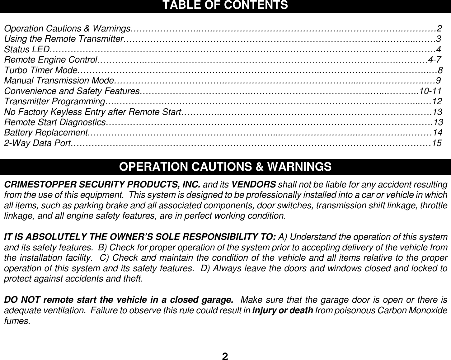  2 TABLE OF CONTENTS  Operation Cautions &amp; Warnings…….……………..….…………………………………….…………….….…………2 Using the Remote Transmitter………………………………………………………………………….………....…….3 Status LED……………………………………………………………………………………………….……….……….4 Remote Engine Control…………….…..……………………………………………………………….…….……….4-7 Turbo Timer Mode……………………………….……………………………………...……………….……………..…8 Manual Transmission Mode……………………………….……………………………………...…………………..…9 Convenience and Safety Features……………………………….………………………………….…...………..10-11 Transmitter Programming….…………….…………………………………………….……………….…………....…12 No Factory Keyless Entry after Remote Start…………..…………………………………………………………….13 Remote Start Diagnostics……………………………………………………………………………………………….13 Battery Replacement.…………………………………….………………...……………………..…………….………14 2-Way Data Port…………………………………………………………………………………………………………15  OPERATION CAUTIONS &amp; WARNINGS  CRIMESTOPPER SECURITY PRODUCTS, INC. and its VENDORS shall not be liable for any accident resulting from the use of this equipment.  This system is designed to be professionally installed into a car or vehicle in which all items, such as parking brake and all associated components, door switches, transmission shift linkage, throttle linkage, and all engine safety features, are in perfect working condition.  IT IS ABSOLUTELY THE OWNER’S SOLE RESPONSIBILITY TO: A) Understand the operation of this system and its safety features.  B) Check for proper operation of the system prior to accepting delivery of the vehicle from the installation facility.  C) Check and maintain the condition of the vehicle and all items relative to the proper operation of this system and its safety features.  D) Always leave the doors and windows closed and locked to protect against accidents and theft.  DO NOT remote start the vehicle in a closed garage.  Make sure that the garage door is open or there is adequate ventilation.  Failure to observe this rule could result in injury or death from poisonous Carbon Monoxide fumes.   