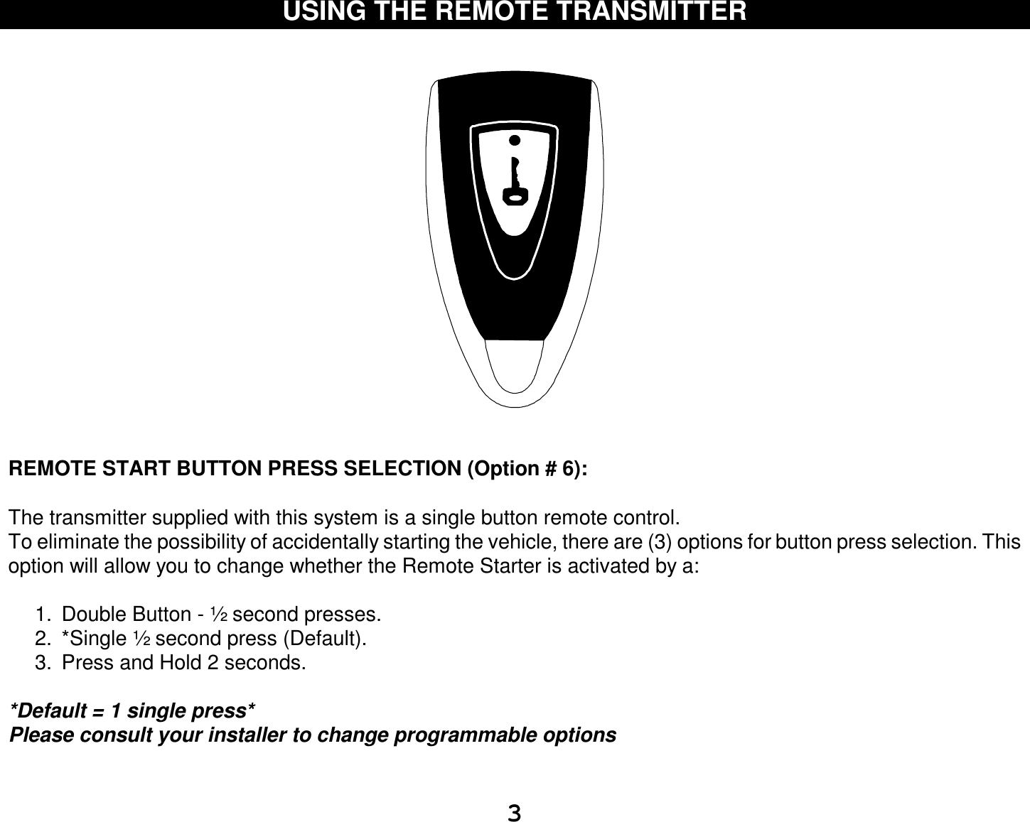  3 USING THE REMOTE TRANSMITTER       REMOTE START BUTTON PRESS SELECTION (Option # 6):  The transmitter supplied with this system is a single button remote control. To eliminate the possibility of accidentally starting the vehicle, there are (3) options for button press selection. This option will allow you to change whether the Remote Starter is activated by a:  1. Double Button - ½ second presses. 2. *Single ½ second press (Default). 3. Press and Hold 2 seconds.  *Default = 1 single press* Please consult your installer to change programmable options   