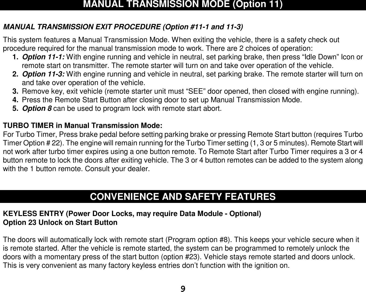  9 MANUAL TRANSMISSION MODE (Option 11)   MANUAL TRANSMISSION EXIT PROCEDURE (Option #11-1 and 11-3)  This system features a Manual Transmission Mode. When exiting the vehicle, there is a safety check out procedure required for the manual transmission mode to work. There are 2 choices of operation:  1.  Option 11-1: With engine running and vehicle in neutral, set parking brake, then press “Idle Down” Icon or remote start on transmitter. The remote starter will turn on and take over operation of the vehicle. 2.  Option 11-3: With engine running and vehicle in neutral, set parking brake. The remote starter will turn on and take over operation of the vehicle. 3.  Remove key, exit vehicle (remote starter unit must “SEE” door opened, then closed with engine running). 4.  Press the Remote Start Button after closing door to set up Manual Transmission Mode.  5.  Option 8 can be used to program lock with remote start abort.  TURBO TIMER in Manual Transmission Mode: For Turbo Timer, Press brake pedal before setting parking brake or pressing Remote Start button (requires Turbo Timer Option # 22). The engine will remain running for the Turbo Timer setting (1, 3 or 5 minutes). Remote Start will not work after turbo timer expires using a one button remote. To Remote Start after Turbo Timer requires a 3 or 4 button remote to lock the doors after exiting vehicle. The 3 or 4 button remotes can be added to the system along with the 1 button remote. Consult your dealer.   CONVENIENCE AND SAFETY FEATURES   KEYLESS ENTRY (Power Door Locks, may require Data Module - Optional)  Option 23 Unlock on Start Button  The doors will automatically lock with remote start (Program option #8). This keeps your vehicle secure when it is remote started. After the vehicle is remote started, the system can be programmed to remotely unlock the doors with a momentary press of the start button (option #23). Vehicle stays remote started and doors unlock. This is very convenient as many factory keyless entries don’t function with the ignition on.  