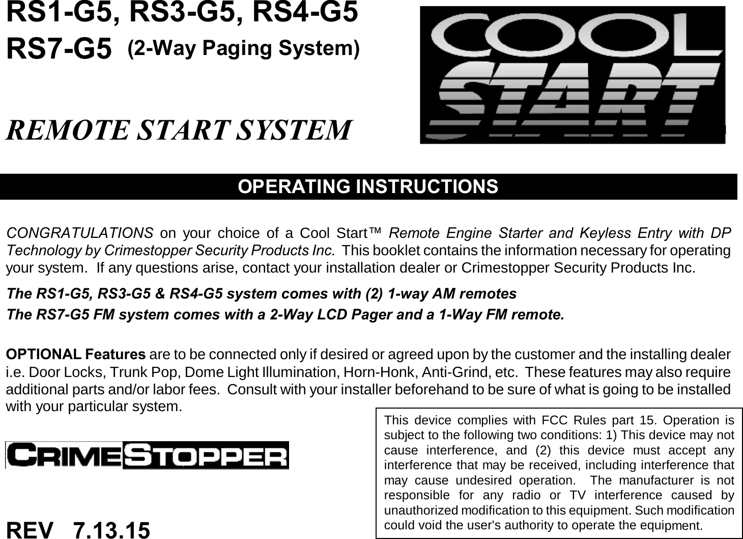 RS1-G5, RS3-G5, RS4-G5RS7-G5  (2-Way Paging System)REMOTE START SYSTEMOPERATING INSTRUCTIONSCONGRATULATIONS on your choice of a Cool Start™ Remote Engine Starter and Keyless Entry with DPTechnology by Crimestopper Security Products Inc. This booklet contains the information necessary for operatingyour system. If any questions arise, contact your installation dealer or Crimestopper Security Products Inc.The RS1-G5, RS3-G5 &amp; RS4-G5 system comes with (2) 1-way AM remotesThe RS7-G5 FM system comes with a 2-Way LCD Pager and a 1-Way FM remote.OPTIONAL Features are to be connected only if desired or agreed upon by the customer and the installing dealeri.e. Door Locks, Trunk Pop, Dome Light Illumination, Horn-Honk, Anti-Grind, etc. These features may also requireadditional parts and/or labor fees. Consult with your installer beforehand to be sure of what is going to be installedwith your particular system. This device complies with FCC Rules part 15. Operation issubject to the following two conditions: 1) This device may notcause interference, and (2) this device must accept anyinterference that may be received, including interference thatmay cause undesired operation. The manufacturer is notresponsible for any radio or TV interference caused byunauthorized modification to this equipment. Such modificationcould void the user&apos;s authority to operate the equipment.REV 7.13.15 