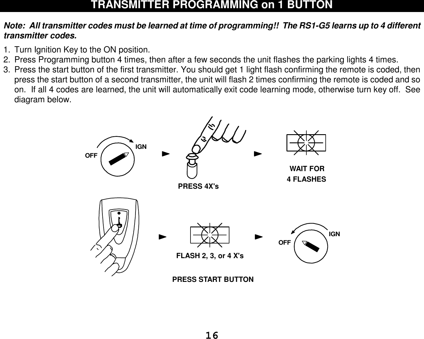  16 TRANSMITTER PROGRAMMING on 1 BUTTON   Note:  All transmitter codes must be learned at time of programming!!  The RS1-G5 learns up to 4 different transmitter codes.    1. Turn Ignition Key to the ON position.  2. Press Programming button 4 times, then after a few seconds the unit flashes the parking lights 4 times. 3. Press the start button of the first transmitter. You should get 1 light flash confirming the remote is coded, then press the start button of a second transmitter, the unit will flash 2 times confirming the remote is coded and so on.  If all 4 codes are learned, the unit will automatically exit code learning mode, otherwise turn key off.  See diagram below.                                            IGNOFFWAIT FOR4 FLASHESPRESS 4X&apos;sFLASH 2, 3, or 4 X&apos;sIGNOFFPRESS START BUTTON   