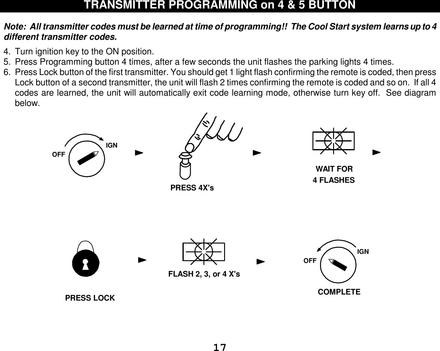  17 TRANSMITTER PROGRAMMING on 4 &amp; 5 BUTTON   Note:  All transmitter codes must be learned at time of programming!!  The Cool Start system learns up to 4 different transmitter codes.    4. Turn ignition key to the ON position. 5. Press Programming button 4 times, after a few seconds the unit flashes the parking lights 4 times. 6. Press Lock button of the first transmitter. You should get 1 light flash confirming the remote is coded, then press Lock button of a second transmitter, the unit will flash 2 times confirming the remote is coded and so on.  If all 4 codes are learned, the unit will automatically exit code learning mode, otherwise turn key off.  See diagram below.                         IGNOFFWAIT FOR4 FLASHESPRESS 4X&apos;sFLASH 2, 3, or 4 X&apos;sIGNOFFCOMPLETEPRESS LOCK 