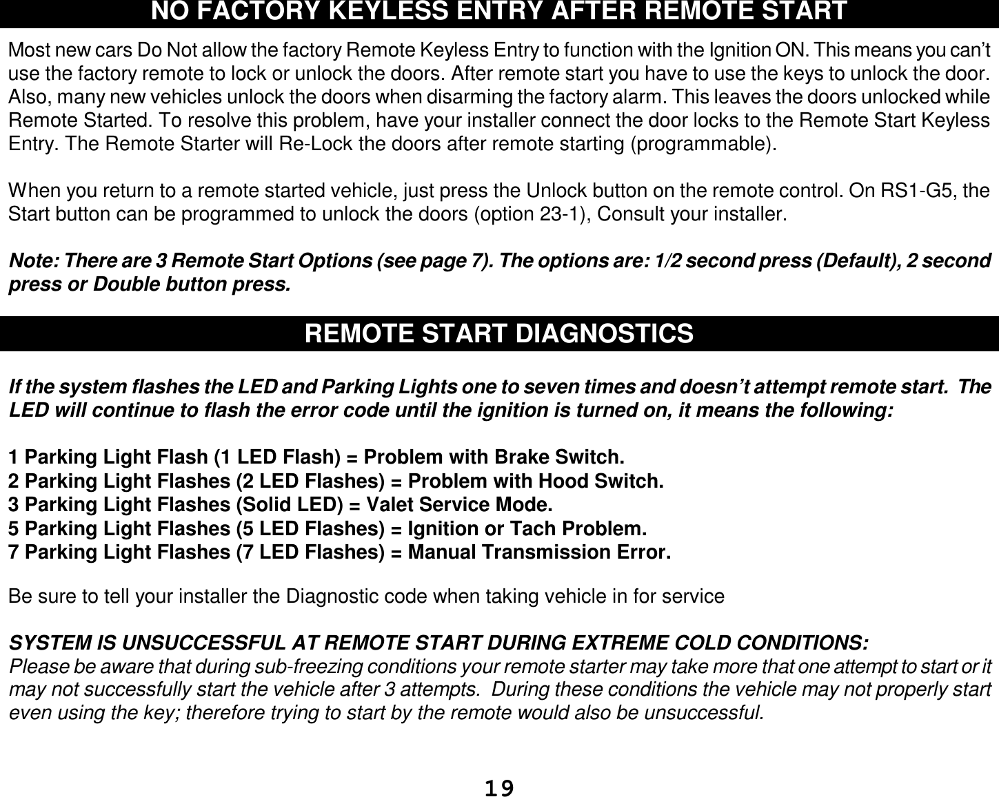  19 NO FACTORY KEYLESS ENTRY AFTER REMOTE START  Most new cars Do Not allow the factory Remote Keyless Entry to function with the Ignition ON. This means you can’t use the factory remote to lock or unlock the doors. After remote start you have to use the keys to unlock the door. Also, many new vehicles unlock the doors when disarming the factory alarm. This leaves the doors unlocked while Remote Started. To resolve this problem, have your installer connect the door locks to the Remote Start Keyless Entry. The Remote Starter will Re-Lock the doors after remote starting (programmable).  When you return to a remote started vehicle, just press the Unlock button on the remote control. On RS1-G5, the Start button can be programmed to unlock the doors (option 23-1), Consult your installer.  Note: There are 3 Remote Start Options (see page 7). The options are: 1/2 second press (Default), 2 second press or Double button press.  REMOTE START DIAGNOSTICS  If the system flashes the LED and Parking Lights one to seven times and doesn’t attempt remote start.  The LED will continue to flash the error code until the ignition is turned on, it means the following:  1 Parking Light Flash (1 LED Flash) = Problem with Brake Switch.  2 Parking Light Flashes (2 LED Flashes) = Problem with Hood Switch. 3 Parking Light Flashes (Solid LED) = Valet Service Mode. 5 Parking Light Flashes (5 LED Flashes) = Ignition or Tach Problem. 7 Parking Light Flashes (7 LED Flashes) = Manual Transmission Error.  Be sure to tell your installer the Diagnostic code when taking vehicle in for service  SYSTEM IS UNSUCCESSFUL AT REMOTE START DURING EXTREME COLD CONDITIONS: Please be aware that during sub-freezing conditions your remote starter may take more that one attempt to start or it may not successfully start the vehicle after 3 attempts.  During these conditions the vehicle may not properly start even using the key; therefore trying to start by the remote would also be unsuccessful.   