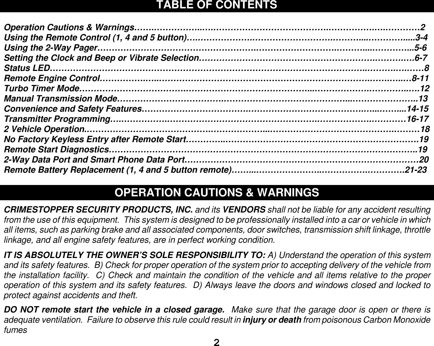  2 TABLE OF CONTENTS  Operation Cautions &amp; Warnings…….……………..….………………………………….…………….….…………2 Using the Remote Control (1, 4 and 5 button)….……………….……………………….………....………….....3-4 Using the 2-Way Pager……………………………………………….……………………….………....…………...5-6 Setting the Clock and Beep or Vibrate Selection…………………………………………………….……….….6-7 Status LED………………………………………………………………………………………………..……….….……8 Remote Engine Control…………….…..……………………………………………………………….…….…..…8-11 Turbo Timer Mode……………………………….……………………………………...……………….…………..….12 Manual Transmission Mode……………………………….……………………………………...…………………..13 Convenience and Safety Features……………………………….………………………………….…...……....14-15 Transmitter Programming….…………….…………………………………………….……………….…………16-17 2 Vehicle Operation.…………………………………….………………...…………………………………….………18 No Factory Keyless Entry after Remote Start…………..………………………………………………………….19 Remote Start Diagnostics……………………………………………………………………………………………..19 2-Way Data Port and Smart Phone Data Port………………………………………………………………………20 Remote Battery Replacement (1, 4 and 5 button remote)……...…………………..…………….………….21-23  OPERATION CAUTIONS &amp; WARNINGS  CRIMESTOPPER SECURITY PRODUCTS, INC. and its VENDORS shall not be liable for any accident resulting from the use of this equipment.  This system is designed to be professionally installed into a car or vehicle in which all items, such as parking brake and all associated components, door switches, transmission shift linkage, throttle linkage, and all engine safety features, are in perfect working condition.  IT IS ABSOLUTELY THE OWNER’S SOLE RESPONSIBILITY TO: A) Understand the operation of this system and its safety features.  B) Check for proper operation of the system prior to accepting delivery of the vehicle from the installation facility.  C) Check and maintain the condition of the vehicle and all items relative to the proper operation of this system and its safety features.  D) Always leave the doors and windows closed and locked to protect against accidents and theft.  DO NOT remote start the vehicle in a closed garage.  Make sure that the garage door is open or there is adequate ventilation.  Failure to observe this rule could result in injury or death from poisonous Carbon Monoxide fumes 