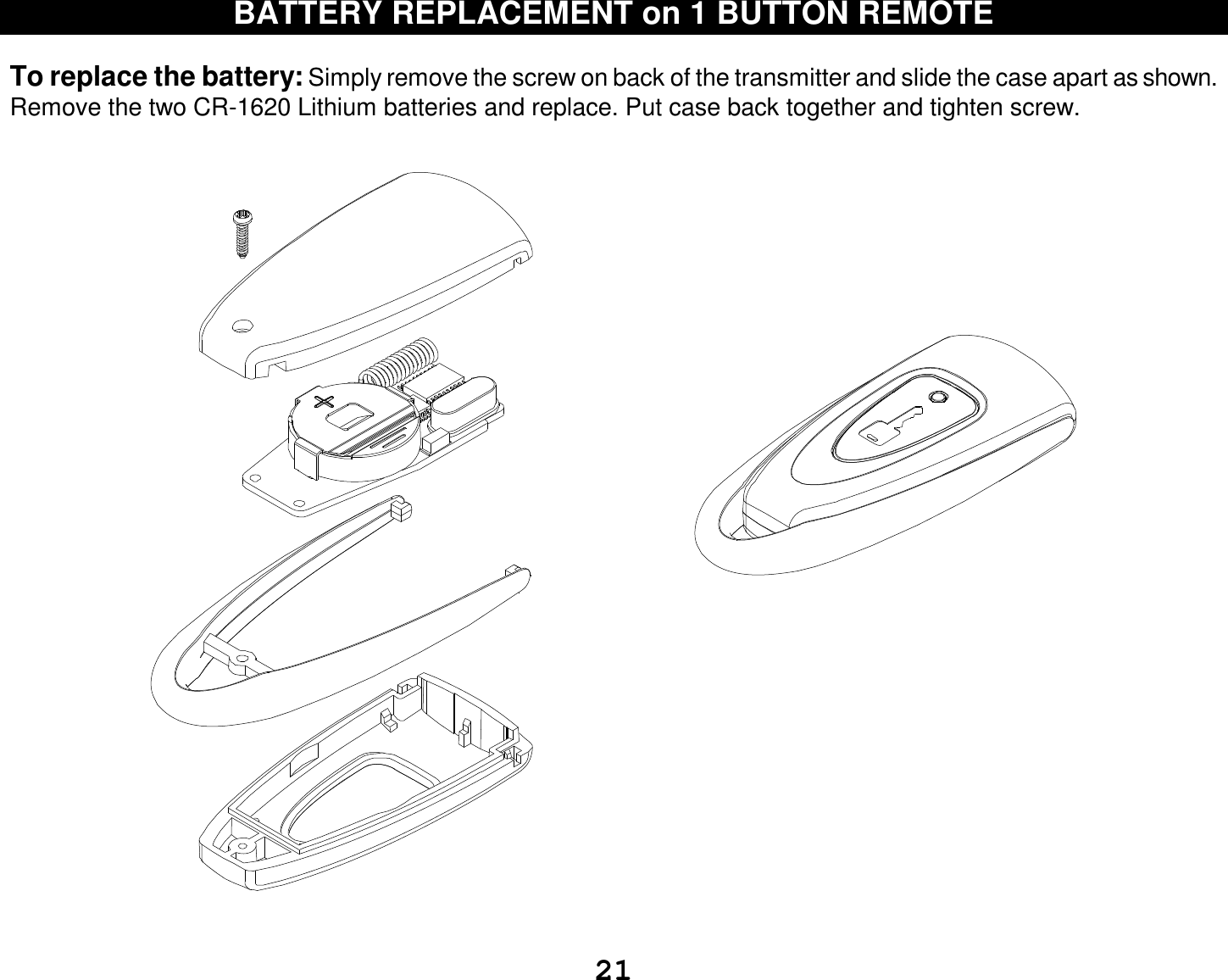  21 BATTERY REPLACEMENT on 1 BUTTON REMOTE   To replace the battery: Simply remove the screw on back of the transmitter and slide the case apart as shown. Remove the two CR-1620 Lithium batteries and replace. Put case back together and tighten screw.       