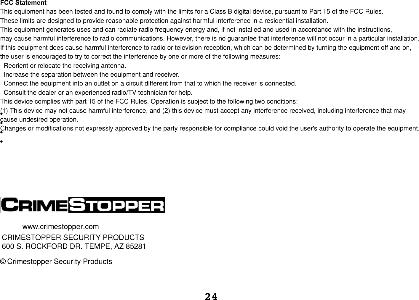 24wCRIMESTOPPER SECURITY PRODUCTS600 S. ROCKFORD DR. TEMPE, AZ 85281ww.crimestopper.com© Crimestopper Security ProductsFCC StatementThis equipment has been tested and found to comply with the limits for a Class B digital device, pursuant to Part 15 of the FCC Rules. These limits are designed to provide reasonable protection against harmful interference in a residential installation.This equipment generates uses and can radiate radio frequency energy and, if not installed and used in accordance with the instructions, may cause harmful interference to radio communications. However, there is no guarantee that interference will not occur in a particular installation. If this equipment does cause harmful interference to radio or television reception, which can be determined by turning the equipment off and on, the user is encouraged to try to correct the interference by one or more of the following measures:  Reorient or relocate the receiving antenna.  Increase the separation between the equipment and receiver.  Connect the equipment into an outlet on a circuit different from that to which the receiver is connected.   Consult the dealer or an experienced radio/TV technician for help.This device complies with part 15 of the FCC Rules. Operation is subject to the following two conditions:(1) This device may not cause harmful interference, and (2) this device must accept any interference received, including interference that may cause undesired operation.Changes or modifications not expressly approved by the party responsible for compliance could void the user&apos;s authority to operate the equipment. 