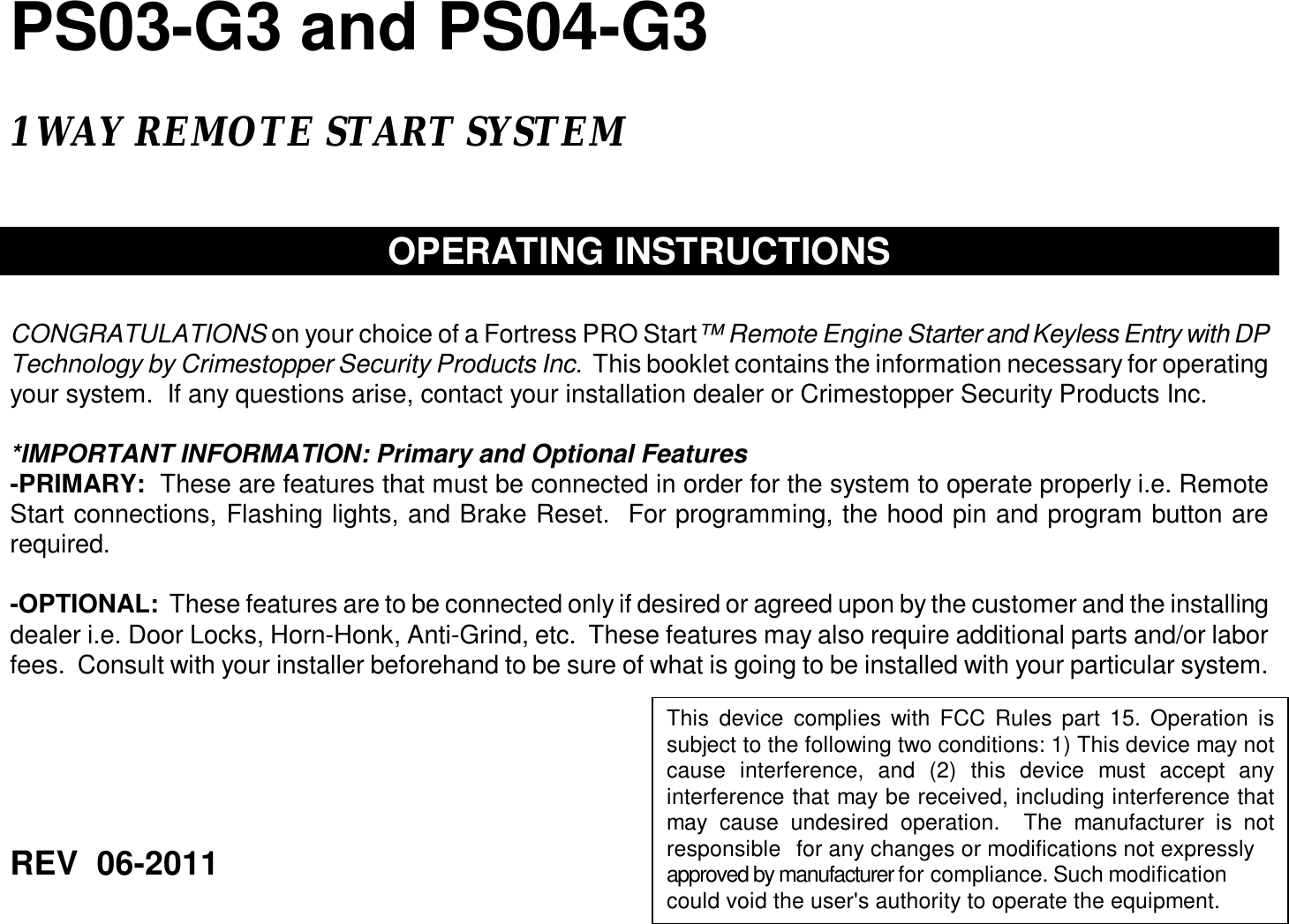  PS03-G3 and PS04-G3      1 WAY REMOTE START SYSTEM    OPERATING INSTRUCTIONS   CONGRATULATIONS on your choice of a Fortress PRO Start™ Remote Engine Starter and Keyless Entry with DP Technology by Crimestopper Security Products Inc.  This booklet contains the information necessary for operating your system.  If any questions arise, contact your installation dealer or Crimestopper Security Products Inc.  *IMPORTANT INFORMATION: Primary and Optional Features -PRIMARY:  These are features that must be connected in order for the system to operate properly i.e. Remote Start connections, Flashing lights, and Brake Reset.  For programming, the hood pin and program button are required.  -OPTIONAL:  These features are to be connected only if desired or agreed upon by the customer and the installing dealer i.e. Door Locks, Horn-Honk, Anti-Grind, etc.  These features may also require additional parts and/or labor fees.  Consult with your installer beforehand to be sure of what is going to be installed with your particular system.         REV  06-2011    This device complies with FCC Rules part 15. Operation is subject to the following two conditions: 1) This device may not cause interference, and (2) this device must accept any interference that may be received, including interference that may cause undesired operation.  The manufacturer is not responsible for any changes or modifications not expressly approved by manufacturer for compliance. Such modification could void the user&apos;s authority to operate the equipment.   