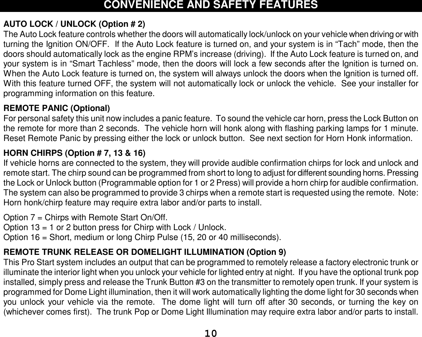  10 CONVENIENCE AND SAFETY FEATURES   AUTO LOCK / UNLOCK (Option # 2) The Auto Lock feature controls whether the doors will automatically lock/unlock on your vehicle when driving or with turning the Ignition ON/OFF.  If the Auto Lock feature is turned on, and your system is in “Tach” mode, then the doors should automatically lock as the engine RPM’s increase (driving).  If the Auto Lock feature is turned on, and your system is in “Smart Tachless” mode, then the doors will lock a few seconds after the Ignition is turned on.  When the Auto Lock feature is turned on, the system will always unlock the doors when the Ignition is turned off.  With this feature turned OFF, the system will not automatically lock or unlock the vehicle.  See your installer for programming information on this feature.  REMOTE PANIC (Optional)  For personal safety this unit now includes a panic feature.  To sound the vehicle car horn, press the Lock Button on the remote for more than 2 seconds.  The vehicle horn will honk along with flashing parking lamps for 1 minute. Reset Remote Panic by pressing either the lock or unlock button.  See next section for Horn Honk information.  HORN CHIRPS (Option # 7, 13 &amp; 16)  If vehicle horns are connected to the system, they will provide audible confirmation chirps for lock and unlock and remote start. The chirp sound can be programmed from short to long to adjust for different sounding horns. Pressing the Lock or Unlock button (Programmable option for 1 or 2 Press) will provide a horn chirp for audible confirmation.  The system can also be programmed to provide 3 chirps when a remote start is requested using the remote.  Note: Horn honk/chirp feature may require extra labor and/or parts to install.  Option 7 = Chirps with Remote Start On/Off. Option 13 = 1 or 2 button press for Chirp with Lock / Unlock. Option 16 = Short, medium or long Chirp Pulse (15, 20 or 40 milliseconds).  REMOTE TRUNK RELEASE OR DOMELIGHT ILLUMINATION (Option 9)  This Pro Start system includes an output that can be programmed to remotely release a factory electronic trunk or illuminate the interior light when you unlock your vehicle for lighted entry at night.  If you have the optional trunk pop installed, simply press and release the Trunk Button #3 on the transmitter to remotely open trunk. If your system is programmed for Dome Light illumination, then it will work automatically lighting the dome light for 30 seconds when you unlock your vehicle via the remote.  The dome light will turn off after 30 seconds, or turning the key on (whichever comes first).  The trunk Pop or Dome Light Illumination may require extra labor and/or parts to install.  