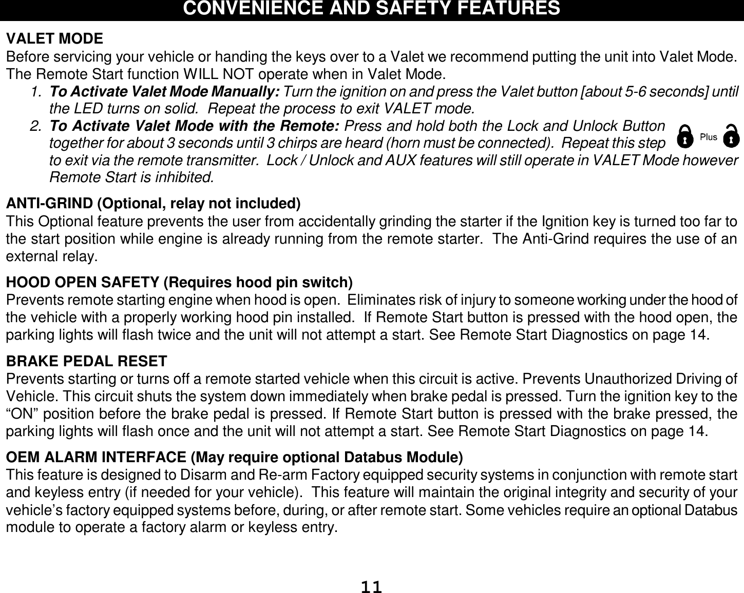  11 CONVENIENCE AND SAFETY FEATURES  VALET MODE  Before servicing your vehicle or handing the keys over to a Valet we recommend putting the unit into Valet Mode.  The Remote Start function WILL NOT operate when in Valet Mode.  1.  To Activate Valet Mode Manually: Turn the ignition on and press the Valet button [about 5-6 seconds] until the LED turns on solid.  Repeat the process to exit VALET mode.   2.  To Activate Valet Mode with the Remote: Press and hold both the Lock and Unlock Button together for about 3 seconds until 3 chirps are heard (horn must be connected).  Repeat this step to exit via the remote transmitter.  Lock / Unlock and AUX features will still operate in VALET Mode however Remote Start is inhibited.  ANTI-GRIND (Optional, relay not included) This Optional feature prevents the user from accidentally grinding the starter if the Ignition key is turned too far to the start position while engine is already running from the remote starter.  The Anti-Grind requires the use of an external relay.    HOOD OPEN SAFETY (Requires hood pin switch) Prevents remote starting engine when hood is open.  Eliminates risk of injury to someone working under the hood of the vehicle with a properly working hood pin installed.  If Remote Start button is pressed with the hood open, the parking lights will flash twice and the unit will not attempt a start. See Remote Start Diagnostics on page 14.  BRAKE PEDAL RESET Prevents starting or turns off a remote started vehicle when this circuit is active. Prevents Unauthorized Driving of Vehicle. This circuit shuts the system down immediately when brake pedal is pressed. Turn the ignition key to the “ON” position before the brake pedal is pressed. If Remote Start button is pressed with the brake pressed, the parking lights will flash once and the unit will not attempt a start. See Remote Start Diagnostics on page 14.  OEM ALARM INTERFACE (May require optional Databus Module)  This feature is designed to Disarm and Re-arm Factory equipped security systems in conjunction with remote start and keyless entry (if needed for your vehicle).  This feature will maintain the original integrity and security of your vehicle’s factory equipped systems before, during, or after remote start. Some vehicles require an optional Databus module to operate a factory alarm or keyless entry.   