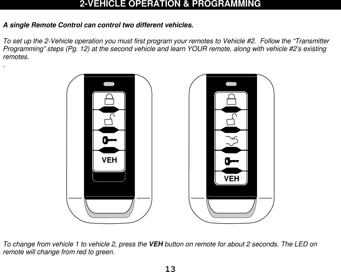  13 2-VEHICLE OPERATION &amp; PROGRAMMING   A single Remote Control can control two different vehicles.   To set up the 2-Vehicle operation you must first program your remotes to Vehicle #2.  Follow the “Transmitter Programming” steps (Pg. 12) at the second vehicle and learn YOUR remote, along with vehicle #2’s existing remotes. .  VEHVEH   To change from vehicle 1 to vehicle 2, press the VEH button on remote for about 2 seconds. The LED on remote will change from red to green.   