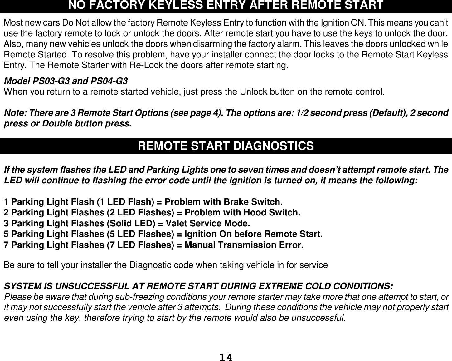  14 NO FACTORY KEYLESS ENTRY AFTER REMOTE START  Most new cars Do Not allow the factory Remote Keyless Entry to function with the Ignition ON. This means you can’t use the factory remote to lock or unlock the doors. After remote start you have to use the keys to unlock the door. Also, many new vehicles unlock the doors when disarming the factory alarm. This leaves the doors unlocked while Remote Started. To resolve this problem, have your installer connect the door locks to the Remote Start Keyless Entry. The Remote Starter with Re-Lock the doors after remote starting.  Model PS03-G3 and PS04-G3 When you return to a remote started vehicle, just press the Unlock button on the remote control.  Note: There are 3 Remote Start Options (see page 4). The options are: 1/2 second press (Default), 2 second press or Double button press.  REMOTE START DIAGNOSTICS  If the system flashes the LED and Parking Lights one to seven times and doesn’t attempt remote start. The LED will continue to flashing the error code until the ignition is turned on, it means the following:  1 Parking Light Flash (1 LED Flash) = Problem with Brake Switch.  2 Parking Light Flashes (2 LED Flashes) = Problem with Hood Switch. 3 Parking Light Flashes (Solid LED) = Valet Service Mode. 5 Parking Light Flashes (5 LED Flashes) = Ignition On before Remote Start. 7 Parking Light Flashes (7 LED Flashes) = Manual Transmission Error.  Be sure to tell your installer the Diagnostic code when taking vehicle in for service  SYSTEM IS UNSUCCESSFUL AT REMOTE START DURING EXTREME COLD CONDITIONS: Please be aware that during sub-freezing conditions your remote starter may take more that one attempt to start, or it may not successfully start the vehicle after 3 attempts.  During these conditions the vehicle may not properly start even using the key, therefore trying to start by the remote would also be unsuccessful.   