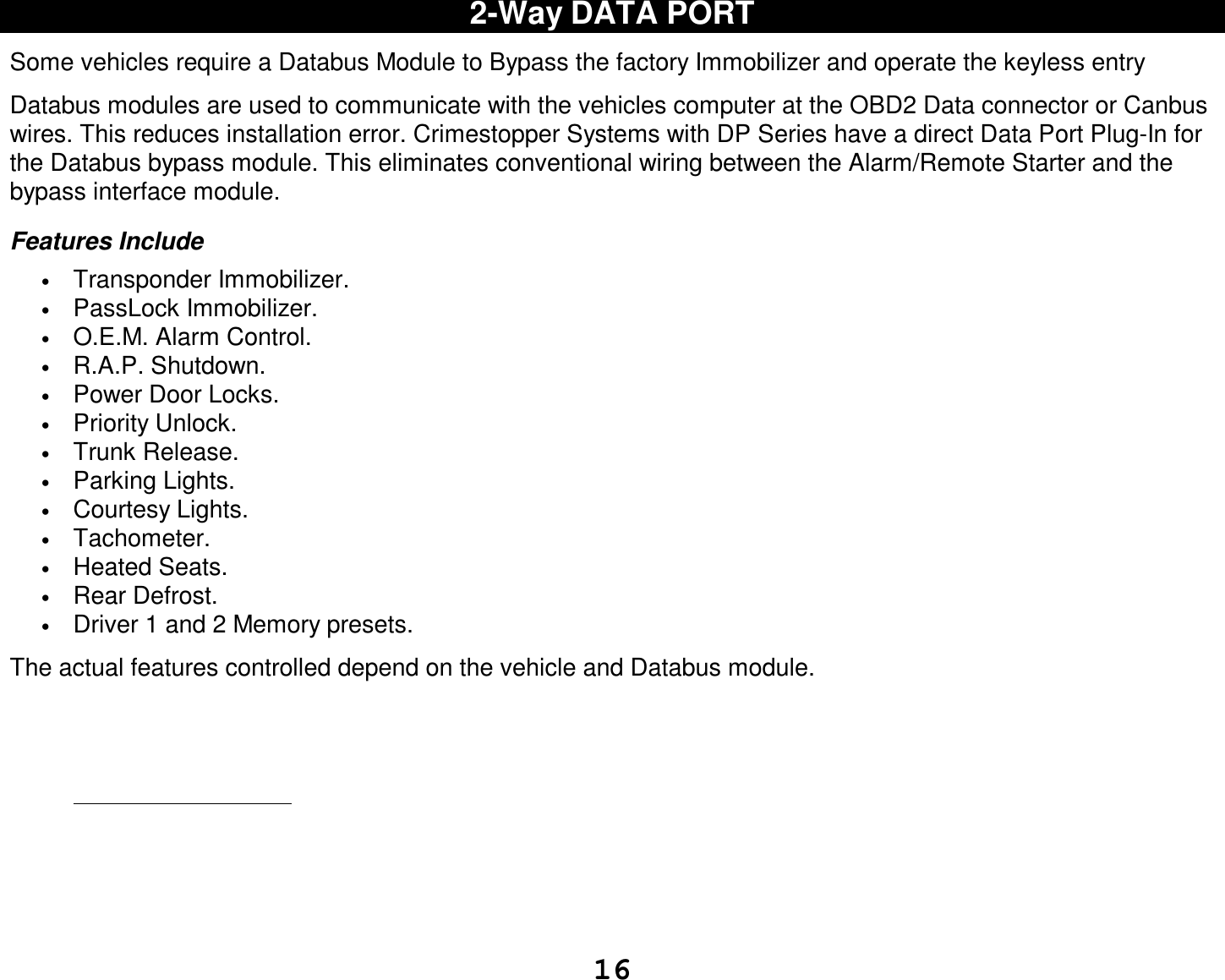 16 2-Way DATA PORT  Some vehicles require a Databus Module to Bypass the factory Immobilizer and operate the keyless entry  Databus modules are used to communicate with the vehicles computer at the OBD2 Data connector or Canbus wires. This reduces installation error. Crimestopper Systems with DP Series have a direct Data Port Plug-In for the Databus bypass module. This eliminates conventional wiring between the Alarm/Remote Starter and the bypass interface module.  Features Include • Transponder Immobilizer. • PassLock Immobilizer. • O.E.M. Alarm Control. • R.A.P. Shutdown. • Power Door Locks. • Priority Unlock. • Trunk Release. • Parking Lights. • Courtesy Lights. • Tachometer. • Heated Seats. • Rear Defrost. • Driver 1 and 2 Memory presets.  The actual features controlled depend on the vehicle and Databus module.  