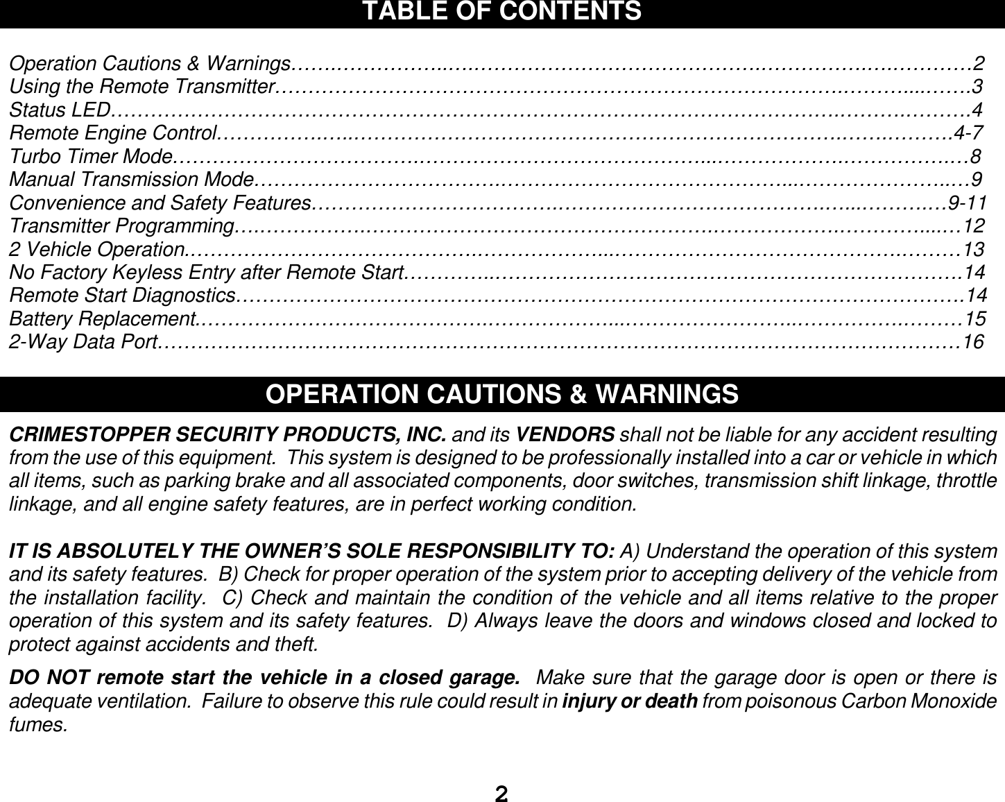  2 TABLE OF CONTENTS  Operation Cautions &amp; Warnings…….……………..….…………………………………….…………….….…………2 Using the Remote Transmitter………………………………………………………………………….………....…….3 Status LED……………………………………………………………………………………………….……….……….4 Remote Engine Control…………….…..……………………………………………………………….…….……….4-7 Turbo Timer Mode……………………………….……………………………………...……………….…………….…8 Manual Transmission Mode……………………………….……………………………………...…………………..…9 Convenience and Safety Features……………………………….………………………………….…...……….…9-11 Transmitter Programming….…………….…………………………………………….……………….…………....…12 2 Vehicle Operation.…………………………………….………………...…………………………………….………13 No Factory Keyless Entry after Remote Start…………..…………………………………………………………….14 Remote Start Diagnostics……………………………………………………………………………………………….14 Battery Replacement.…………………………………….………………...……………………..…………….………15 2-Way Data Port…………………………………………………………………………………………………………16  OPERATION CAUTIONS &amp; WARNINGS  CRIMESTOPPER SECURITY PRODUCTS, INC. and its VENDORS shall not be liable for any accident resulting from the use of this equipment.  This system is designed to be professionally installed into a car or vehicle in which all items, such as parking brake and all associated components, door switches, transmission shift linkage, throttle linkage, and all engine safety features, are in perfect working condition.  IT IS ABSOLUTELY THE OWNER’S SOLE RESPONSIBILITY TO: A) Understand the operation of this system and its safety features.  B) Check for proper operation of the system prior to accepting delivery of the vehicle from the installation facility.  C) Check and maintain the condition of the vehicle and all items relative to the proper operation of this system and its safety features.  D) Always leave the doors and windows closed and locked to protect against accidents and theft.  DO NOT remote start the vehicle in a closed garage.  Make sure that the garage door is open or there is adequate ventilation.  Failure to observe this rule could result in injury or death from poisonous Carbon Monoxide fumes.   