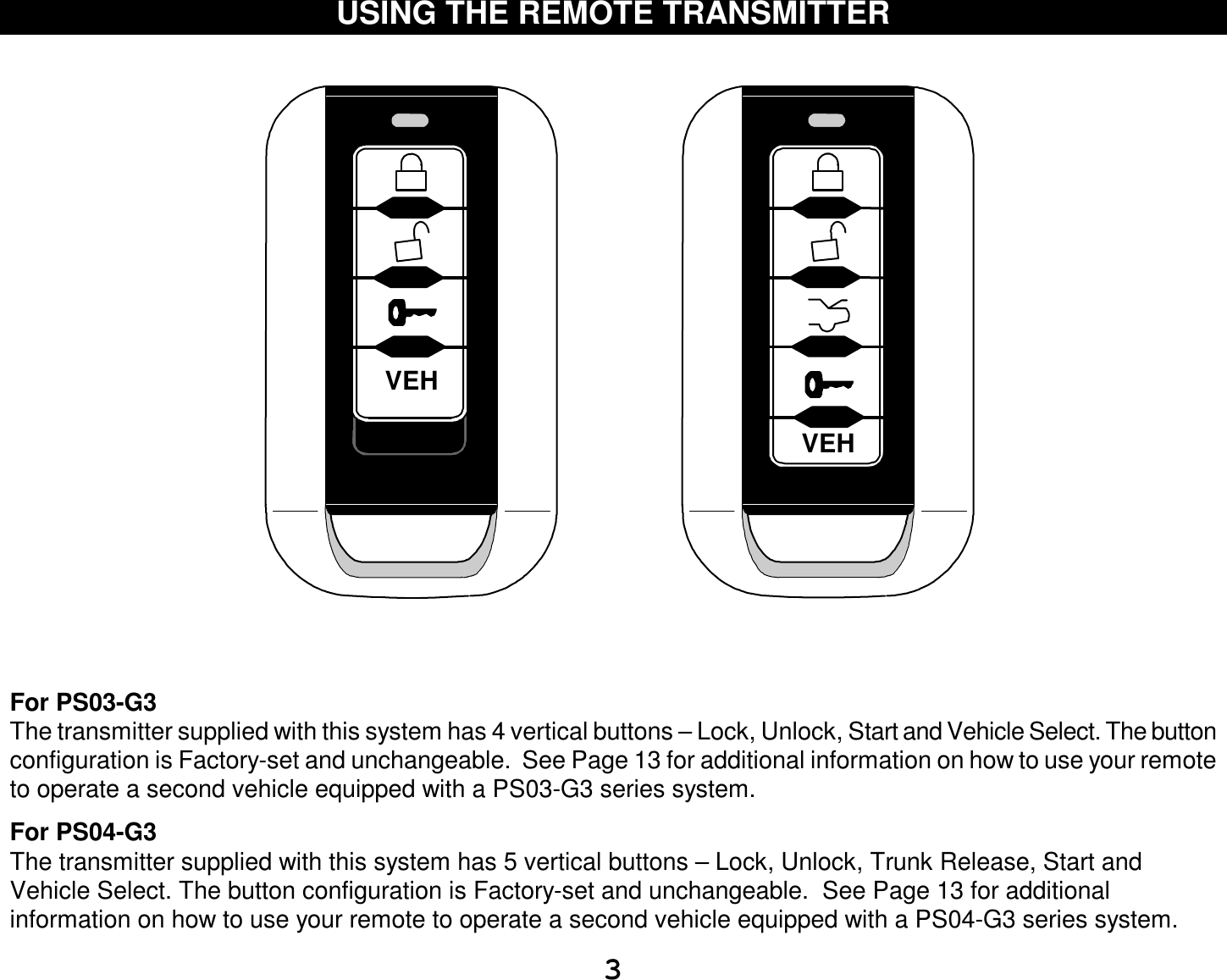  3 USING THE REMOTE TRANSMITTER    VEHVEH     For PS03-G3 The transmitter supplied with this system has 4 vertical buttons – Lock, Unlock, Start and Vehicle Select. The button configuration is Factory-set and unchangeable.  See Page 13 for additional information on how to use your remote to operate a second vehicle equipped with a PS03-G3 series system.  For PS04-G3 The transmitter supplied with this system has 5 vertical buttons – Lock, Unlock, Trunk Release, Start and Vehicle Select. The button configuration is Factory-set and unchangeable.  See Page 13 for additional information on how to use your remote to operate a second vehicle equipped with a PS04-G3 series system.   