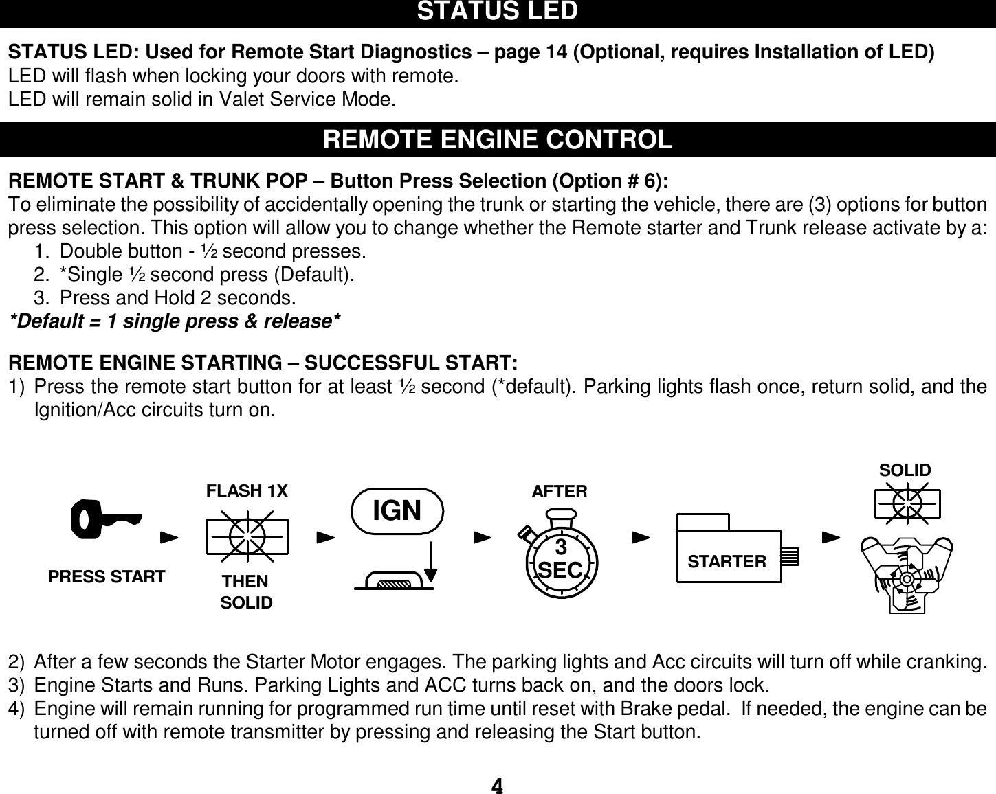  4 STATUS LED  STATUS LED: Used for Remote Start Diagnostics – page 14 (Optional, requires Installation of LED) LED will flash when locking your doors with remote.  LED will remain solid in Valet Service Mode.  REMOTE ENGINE CONTROL  REMOTE START &amp; TRUNK POP – Button Press Selection (Option # 6): To eliminate the possibility of accidentally opening the trunk or starting the vehicle, there are (3) options for button press selection. This option will allow you to change whether the Remote starter and Trunk release activate by a: 1. Double button - ½ second presses. 2. *Single ½ second press (Default). 3. Press and Hold 2 seconds. *Default = 1 single press &amp; release*  REMOTE ENGINE STARTING – SUCCESSFUL START: 1) Press the remote start button for at least ½ second (*default). Parking lights flash once, return solid, and the Ignition/Acc circuits turn on. 2) After a few seconds the Starter Motor engages. The parking lights and Acc circuits will turn off while cranking. 3) Engine Starts and Runs. Parking Lights and ACC turns back on, and the doors lock. 4) Engine will remain running for programmed run time until reset with Brake pedal.  If needed, the engine can be turned off with remote transmitter by pressing and releasing the Start button.  AFTERIGN3STARTERTHENFLASH 1XSOLIDSOLIDSEC.PRESS START