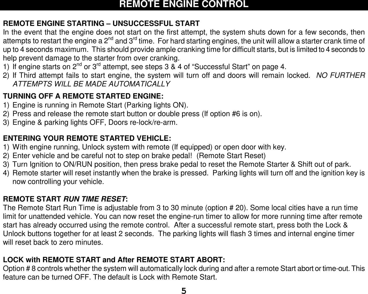  5 REMOTE ENGINE CONTROL  REMOTE ENGINE STARTING – UNSUCCESSFUL START In the event that the engine does not start on the first attempt, the system shuts down for a few seconds, then attempts to restart the engine a 2nd and 3rd time.  For hard starting engines, the unit will allow a starter crank time of up to 4 seconds maximum.  This should provide ample cranking time for difficult starts, but is limited to 4 seconds to help prevent damage to the starter from over cranking. 1) If engine starts on 2nd or 3rd attempt, see steps 3 &amp; 4 of “Successful Start” on page 4. 2) If Third attempt fails to start engine, the system will turn off and doors will remain locked.  NO FURTHER ATTEMPTS WILL BE MADE AUTOMATICALLY  TURNING OFF A REMOTE STARTED ENGINE: 1) Engine is running in Remote Start (Parking lights ON). 2) Press and release the remote start button or double press (If option #6 is on).  3) Engine &amp; parking lights OFF, Doors re-lock/re-arm.   ENTERING YOUR REMOTE STARTED VEHICLE: 1) With engine running, Unlock system with remote (If equipped) or open door with key. 2) Enter vehicle and be careful not to step on brake pedal!  (Remote Start Reset) 3) Turn Ignition to ON/RUN position, then press brake pedal to reset the Remote Starter &amp; Shift out of park. 4) Remote starter will reset instantly when the brake is pressed.  Parking lights will turn off and the ignition key is now controlling your vehicle.  REMOTE START RUN TIME RESET: The Remote Start Run Time is adjustable from 3 to 30 minute (option # 20). Some local cities have a run time limit for unattended vehicle. You can now reset the engine-run timer to allow for more running time after remote start has already occurred using the remote control.  After a successful remote start, press both the Lock &amp; Unlock buttons together for at least 2 seconds.  The parking lights will flash 3 times and internal engine timer will reset back to zero minutes.  LOCK with REMOTE START and After REMOTE START ABORT: Option # 8 controls whether the system will automatically lock during and after a remote Start abort or time-out. This feature can be turned OFF. The default is Lock with Remote Start. 