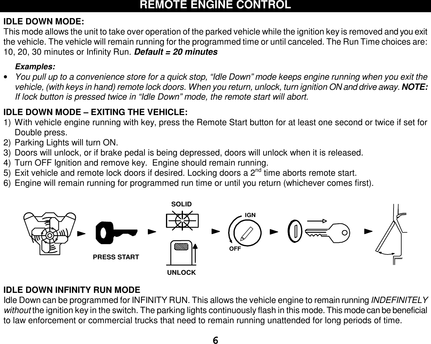  6 REMOTE ENGINE CONTROL  IDLE DOWN MODE: This mode allows the unit to take over operation of the parked vehicle while the ignition key is removed and you exit the vehicle. The vehicle will remain running for the programmed time or until canceled. The Run Time choices are: 10, 20, 30 minutes or Infinity Run. Default = 20 minutes  Examples: • You pull up to a convenience store for a quick stop, “Idle Down” mode keeps engine running when you exit the vehicle, (with keys in hand) remote lock doors. When you return, unlock, turn ignition ON and drive away. NOTE: If lock button is pressed twice in “Idle Down” mode, the remote start will abort.  IDLE DOWN MODE – EXITING THE VEHICLE: 1) With vehicle engine running with key, press the Remote Start button for at least one second or twice if set for Double press. 2) Parking Lights will turn ON. 3) Doors will unlock, or if brake pedal is being depressed, doors will unlock when it is released. 4) Turn OFF Ignition and remove key.  Engine should remain running. 5) Exit vehicle and remote lock doors if desired. Locking doors a 2nd time aborts remote start. 6) Engine will remain running for programmed run time or until you return (whichever comes first).  IGNSOLIDOFFUNLOCKPRESS START IDLE DOWN INFINITY RUN MODE  Idle Down can be programmed for INFINITY RUN. This allows the vehicle engine to remain running INDEFINITELY without the ignition key in the switch. The parking lights continuously flash in this mode. This mode can be beneficial to law enforcement or commercial trucks that need to remain running unattended for long periods of time. 