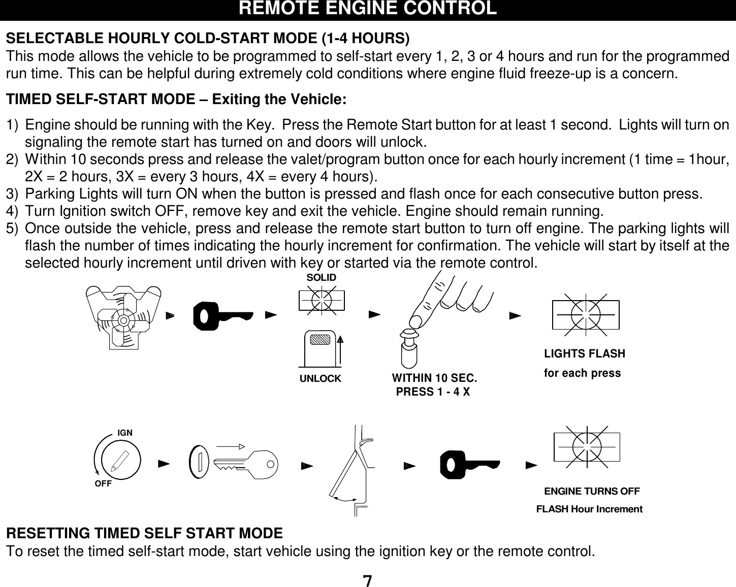  7 REMOTE ENGINE CONTROL  SELECTABLE HOURLY COLD-START MODE (1-4 HOURS) This mode allows the vehicle to be programmed to self-start every 1, 2, 3 or 4 hours and run for the programmed run time. This can be helpful during extremely cold conditions where engine fluid freeze-up is a concern.   TIMED SELF-START MODE – Exiting the Vehicle:  1) Engine should be running with the Key.  Press the Remote Start button for at least 1 second.  Lights will turn on signaling the remote start has turned on and doors will unlock. 2) Within 10 seconds press and release the valet/program button once for each hourly increment (1 time = 1hour, 2X = 2 hours, 3X = every 3 hours, 4X = every 4 hours).  3) Parking Lights will turn ON when the button is pressed and flash once for each consecutive button press. 4) Turn Ignition switch OFF, remove key and exit the vehicle. Engine should remain running. 5) Once outside the vehicle, press and release the remote start button to turn off engine. The parking lights will flash the number of times indicating the hourly increment for confirmation. The vehicle will start by itself at the selected hourly increment until driven with key or started via the remote control. IGNSOLIDOFFUNLOCKPRESS 1 - 4 XWITHIN 10 SEC.LIGHTS FLASH for each press   ENGINE TURNS OFFFLASH Hour Increment RESETTING TIMED SELF START MODE To reset the timed self-start mode, start vehicle using the ignition key or the remote control. 