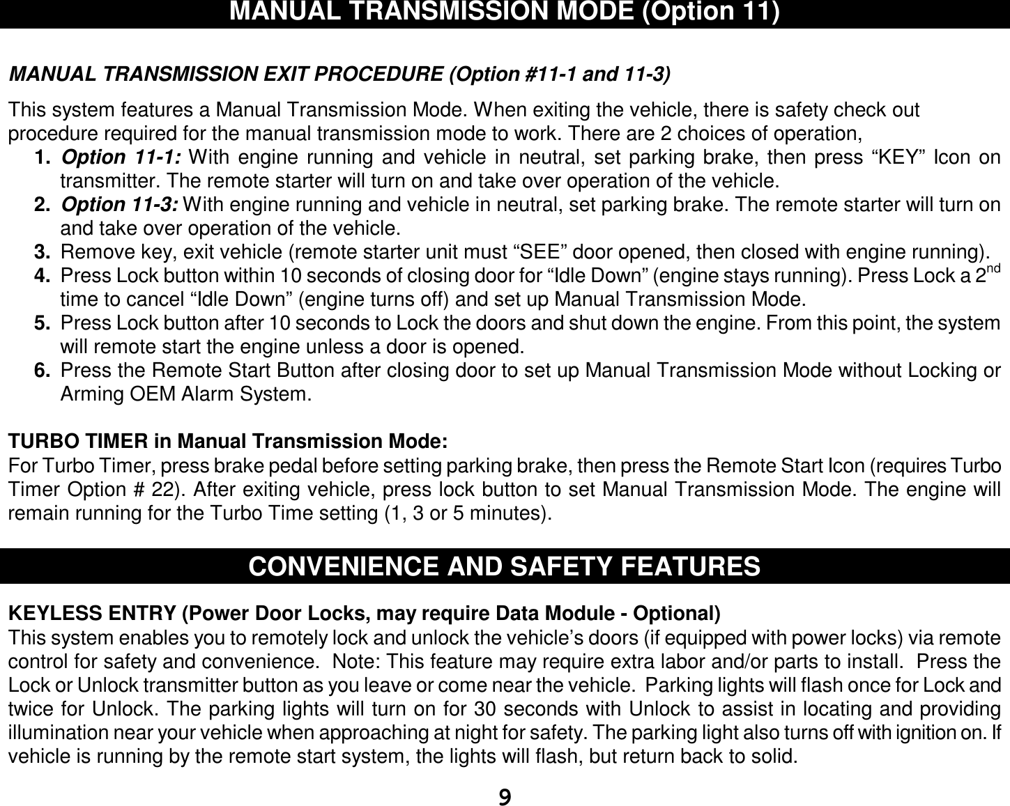  9 MANUAL TRANSMISSION MODE (Option 11)   MANUAL TRANSMISSION EXIT PROCEDURE (Option #11-1 and 11-3)  This system features a Manual Transmission Mode. When exiting the vehicle, there is safety check out procedure required for the manual transmission mode to work. There are 2 choices of operation,  1.  Option 11-1: With engine running and vehicle in neutral, set parking brake, then press “KEY” Icon on transmitter. The remote starter will turn on and take over operation of the vehicle. 2.  Option 11-3: With engine running and vehicle in neutral, set parking brake. The remote starter will turn on and take over operation of the vehicle. 3.  Remove key, exit vehicle (remote starter unit must “SEE” door opened, then closed with engine running). 4.  Press Lock button within 10 seconds of closing door for “Idle Down” (engine stays running). Press Lock a 2nd time to cancel “Idle Down” (engine turns off) and set up Manual Transmission Mode. 5.  Press Lock button after 10 seconds to Lock the doors and shut down the engine. From this point, the system will remote start the engine unless a door is opened. 6.  Press the Remote Start Button after closing door to set up Manual Transmission Mode without Locking or Arming OEM Alarm System.   TURBO TIMER in Manual Transmission Mode: For Turbo Timer, press brake pedal before setting parking brake, then press the Remote Start Icon (requires Turbo Timer Option # 22). After exiting vehicle, press lock button to set Manual Transmission Mode. The engine will remain running for the Turbo Time setting (1, 3 or 5 minutes).   CONVENIENCE AND SAFETY FEATURES   KEYLESS ENTRY (Power Door Locks, may require Data Module - Optional)  This system enables you to remotely lock and unlock the vehicle’s doors (if equipped with power locks) via remote control for safety and convenience.  Note: This feature may require extra labor and/or parts to install.  Press the Lock or Unlock transmitter button as you leave or come near the vehicle.  Parking lights will flash once for Lock and twice for Unlock. The parking lights will turn on for 30 seconds with Unlock to assist in locating and providing illumination near your vehicle when approaching at night for safety. The parking light also turns off with ignition on. If vehicle is running by the remote start system, the lights will flash, but return back to solid. 