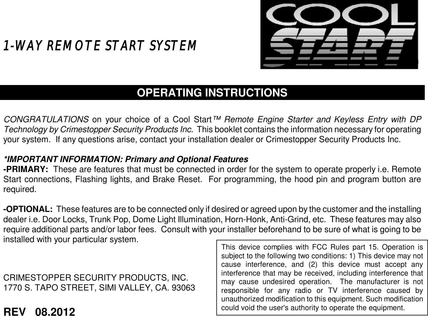   1-WAY REMOTE START SYSTEM     OPERATING INSTRUCTIONS   CONGRATULATIONS on your choice of a Cool Start™ Remote Engine Starter and Keyless Entry with DP Technology by Crimestopper Security Products Inc.  This booklet contains the information necessary for operating your system.  If any questions arise, contact your installation dealer or Crimestopper Security Products Inc.  *IMPORTANT INFORMATION: Primary and Optional Features -PRIMARY:  These are features that must be connected in order for the system to operate properly i.e. Remote Start connections, Flashing lights, and Brake Reset.  For programming, the hood pin and program button are required.  -OPTIONAL:  These features are to be connected only if desired or agreed upon by the customer and the installing dealer i.e. Door Locks, Trunk Pop, Dome Light Illumination, Horn-Honk, Anti-Grind, etc.  These features may also require additional parts and/or labor fees.  Consult with your installer beforehand to be sure of what is going to be installed with your particular system.     CRIMESTOPPER SECURITY PRODUCTS, INC. 1770 S. TAPO STREET, SIMI VALLEY, CA. 93063    REV   08.2012     This device complies with FCC Rules part 15. Operation is subject to the following two conditions: 1) This device may not cause interference, and (2) this device must accept any interference that may be received, including interference that may cause undesired operation.  The manufacturer is not responsible for any radio or TV interference caused by unauthorized modification to this equipment. Such modification could void the user&apos;s authority to operate the equipment.  