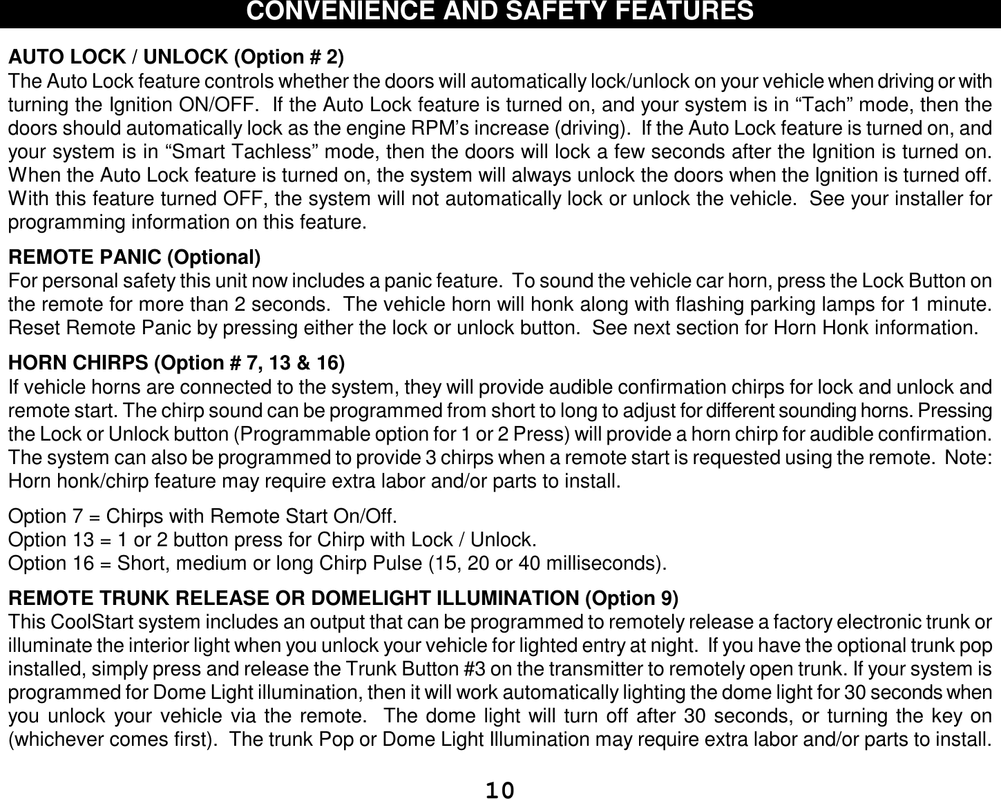  10 CONVENIENCE AND SAFETY FEATURES   AUTO LOCK / UNLOCK (Option # 2) The Auto Lock feature controls whether the doors will automatically lock/unlock on your vehicle when driving or with turning the Ignition ON/OFF.  If the Auto Lock feature is turned on, and your system is in “Tach” mode, then the doors should automatically lock as the engine RPM’s increase (driving).  If the Auto Lock feature is turned on, and your system is in “Smart Tachless” mode, then the doors will lock a few seconds after the Ignition is turned on.  When the Auto Lock feature is turned on, the system will always unlock the doors when the Ignition is turned off.  With this feature turned OFF, the system will not automatically lock or unlock the vehicle.  See your installer for programming information on this feature.  REMOTE PANIC (Optional)  For personal safety this unit now includes a panic feature.  To sound the vehicle car horn, press the Lock Button on the remote for more than 2 seconds.  The vehicle horn will honk along with flashing parking lamps for 1 minute. Reset Remote Panic by pressing either the lock or unlock button.  See next section for Horn Honk information.  HORN CHIRPS (Option # 7, 13 &amp; 16)  If vehicle horns are connected to the system, they will provide audible confirmation chirps for lock and unlock and remote start. The chirp sound can be programmed from short to long to adjust for different sounding horns. Pressing the Lock or Unlock button (Programmable option for 1 or 2 Press) will provide a horn chirp for audible confirmation.  The system can also be programmed to provide 3 chirps when a remote start is requested using the remote.  Note: Horn honk/chirp feature may require extra labor and/or parts to install.  Option 7 = Chirps with Remote Start On/Off. Option 13 = 1 or 2 button press for Chirp with Lock / Unlock. Option 16 = Short, medium or long Chirp Pulse (15, 20 or 40 milliseconds).  REMOTE TRUNK RELEASE OR DOMELIGHT ILLUMINATION (Option 9)  This CoolStart system includes an output that can be programmed to remotely release a factory electronic trunk or illuminate the interior light when you unlock your vehicle for lighted entry at night.  If you have the optional trunk pop installed, simply press and release the Trunk Button #3 on the transmitter to remotely open trunk. If your system is programmed for Dome Light illumination, then it will work automatically lighting the dome light for 30 seconds when you unlock your vehicle via the remote.  The dome light will turn off after 30 seconds, or turning the key on (whichever comes first).  The trunk Pop or Dome Light Illumination may require extra labor and/or parts to install. 