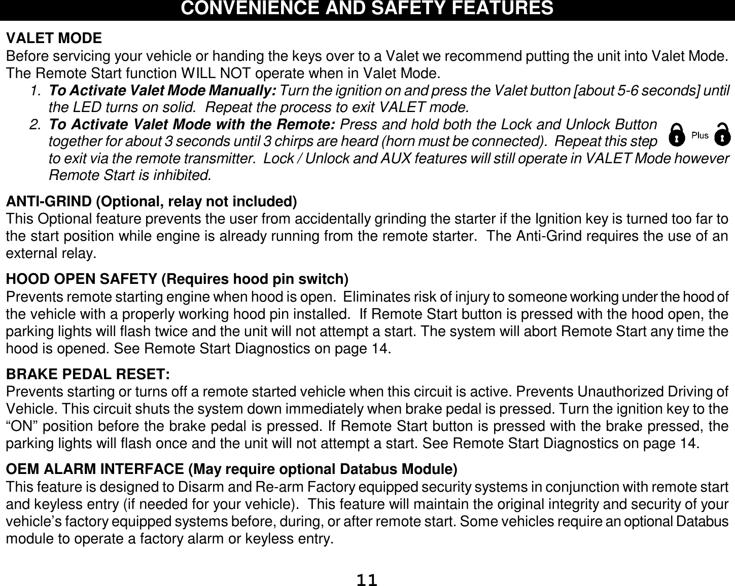  11 CONVENIENCE AND SAFETY FEATURES  VALET MODE  Before servicing your vehicle or handing the keys over to a Valet we recommend putting the unit into Valet Mode.  The Remote Start function WILL NOT operate when in Valet Mode.  1.  To Activate Valet Mode Manually: Turn the ignition on and press the Valet button [about 5-6 seconds] until the LED turns on solid.  Repeat the process to exit VALET mode.   2.  To Activate Valet Mode with the Remote: Press and hold both the Lock and Unlock Button together for about 3 seconds until 3 chirps are heard (horn must be connected).  Repeat this step to exit via the remote transmitter.  Lock / Unlock and AUX features will still operate in VALET Mode however Remote Start is inhibited.  ANTI-GRIND (Optional, relay not included) This Optional feature prevents the user from accidentally grinding the starter if the Ignition key is turned too far to the start position while engine is already running from the remote starter.  The Anti-Grind requires the use of an external relay.    HOOD OPEN SAFETY (Requires hood pin switch) Prevents remote starting engine when hood is open.  Eliminates risk of injury to someone working under the hood of the vehicle with a properly working hood pin installed.  If Remote Start button is pressed with the hood open, the parking lights will flash twice and the unit will not attempt a start. The system will abort Remote Start any time the hood is opened. See Remote Start Diagnostics on page 14.  BRAKE PEDAL RESET: Prevents starting or turns off a remote started vehicle when this circuit is active. Prevents Unauthorized Driving of Vehicle. This circuit shuts the system down immediately when brake pedal is pressed. Turn the ignition key to the “ON” position before the brake pedal is pressed. If Remote Start button is pressed with the brake pressed, the parking lights will flash once and the unit will not attempt a start. See Remote Start Diagnostics on page 14.  OEM ALARM INTERFACE (May require optional Databus Module)  This feature is designed to Disarm and Re-arm Factory equipped security systems in conjunction with remote start and keyless entry (if needed for your vehicle).  This feature will maintain the original integrity and security of your vehicle’s factory equipped systems before, during, or after remote start. Some vehicles require an optional Databus module to operate a factory alarm or keyless entry.  