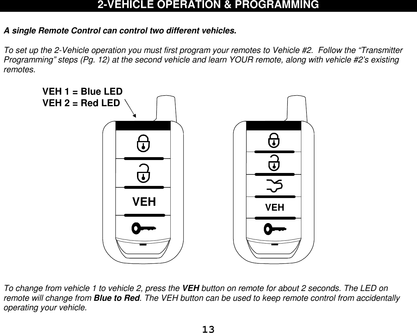  13 2-VEHICLE OPERATION &amp; PROGRAMMING   A single Remote Control can control two different vehicles.   To set up the 2-Vehicle operation you must first program your remotes to Vehicle #2.  Follow the “Transmitter Programming” steps (Pg. 12) at the second vehicle and learn YOUR remote, along with vehicle #2’s existing remotes.   VEHVEH   To change from vehicle 1 to vehicle 2, press the VEH button on remote for about 2 seconds. The LED on remote will change from Blue to Red. The VEH button can be used to keep remote control from accidentally operating your vehicle. VEH 1 = Blue LED  VEH 2 = Red LED  