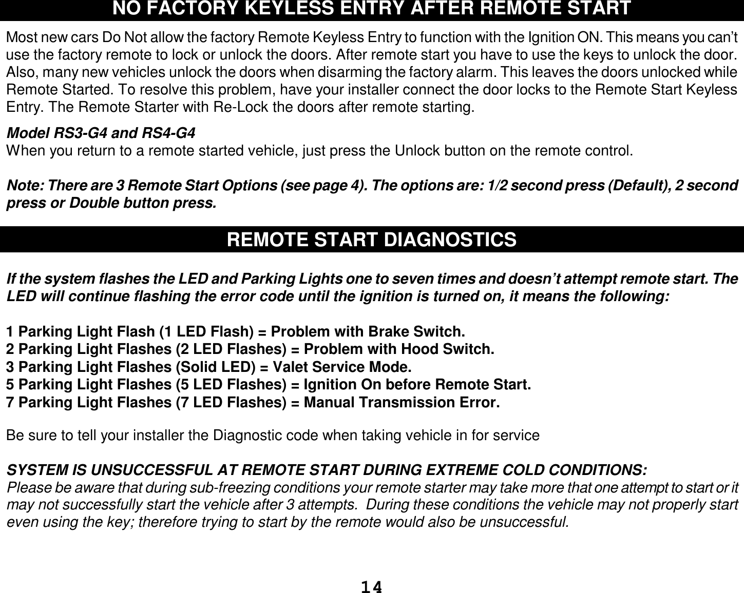  14 NO FACTORY KEYLESS ENTRY AFTER REMOTE START  Most new cars Do Not allow the factory Remote Keyless Entry to function with the Ignition ON. This means you can’t use the factory remote to lock or unlock the doors. After remote start you have to use the keys to unlock the door. Also, many new vehicles unlock the doors when disarming the factory alarm. This leaves the doors unlocked while Remote Started. To resolve this problem, have your installer connect the door locks to the Remote Start Keyless Entry. The Remote Starter with Re-Lock the doors after remote starting.  Model RS3-G4 and RS4-G4 When you return to a remote started vehicle, just press the Unlock button on the remote control.  Note: There are 3 Remote Start Options (see page 4). The options are: 1/2 second press (Default), 2 second press or Double button press.  REMOTE START DIAGNOSTICS  If the system flashes the LED and Parking Lights one to seven times and doesn’t attempt remote start. The LED will continue flashing the error code until the ignition is turned on, it means the following:  1 Parking Light Flash (1 LED Flash) = Problem with Brake Switch.  2 Parking Light Flashes (2 LED Flashes) = Problem with Hood Switch. 3 Parking Light Flashes (Solid LED) = Valet Service Mode. 5 Parking Light Flashes (5 LED Flashes) = Ignition On before Remote Start. 7 Parking Light Flashes (7 LED Flashes) = Manual Transmission Error.  Be sure to tell your installer the Diagnostic code when taking vehicle in for service  SYSTEM IS UNSUCCESSFUL AT REMOTE START DURING EXTREME COLD CONDITIONS: Please be aware that during sub-freezing conditions your remote starter may take more that one attempt to start or it may not successfully start the vehicle after 3 attempts.  During these conditions the vehicle may not properly start even using the key; therefore trying to start by the remote would also be unsuccessful.   